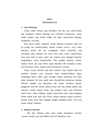 BAB 1
PENDAHULUAN
1. Latar Belakang
Trauma adalah keadaan yang disebabkan oleh luka atau cedera.Trauma
juga mempunyai dampak psikologis dan sosial.Pada kenyataannya, trauma
adalah kejadian yang bersifat holistik dan dapat menyebabkan hilangnya
produktivitas seseorang.
Pada pasien trauma, bagaimana menilai abdomen merupakan salah satu
hal penting dan menarik.Penilaian sirkulasi sewaktu primary survey harus
mencakup deteksi dini dari kemungkinan adanya perdarahan yang
tersembunyi pada abdomen dan pelvis pada pasien trauma tumpul.Trauma
tajam pada dada di antara nipple dan perineum harus dianggap berpotensi
mengakibatkan cedera intraabdominal. Pada penilaian abdomen, prioritas
maupun metode apa yang terbaik sangat ditentukan oleh mekanisme trauma,
berat dan lokasi trauma, maupun status hemodinamik penderita.
Adanya trauma abdomen yang tidak terdeteksi tetap menjadi salah satu
penyebab kematian yang sebenarnya dapat dicegah.Sebaiknya jangan
menganggap bahwa ruptur organ berongga maupun perdarahan dari organ
padat merupakan hal yang mudah untuk dikenali.Hasil pemeriksaan terhadap
abdomen mungkin saja dikacaukan oleh adanya intoksikasi alkohol,
penggunaan obat-obat tertentu, adanya trauma otak atau medulla spinalis yang
menyertai, ataupun adanya trauma yang mengenai organ yang berdekatan
seperti kosta, tulang belakang, maupun pelvis.Setiap pasien yang mengalami
trauma tumpul pada dada baik karena pukulan langsung maupun deselerasi,
ataupun trauma tajam, harus dianggap mungkin mengalami trauma visera atau
trauma vaskuler abdomen.
2. Rumusan Masalah
Dari latar belakang diatas maka penulis merumuskan beberapa
rumusan masalah yang akan dibahas pada bab selanjutnya yaitu:
 