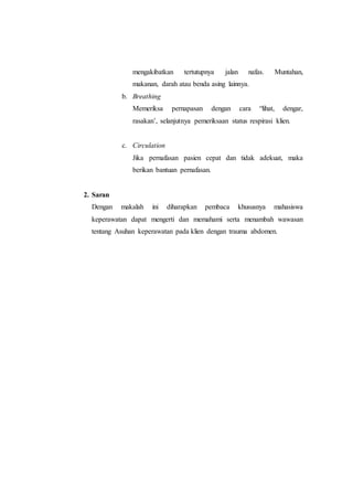 mengakibatkan tertutupnya jalan nafas. Muntahan,
makanan, darah atau benda asing lainnya.
b. Breathing
Memeriksa pernapasan dengan cara “lihat, dengar,
rasakan’, selanjutnya pemeriksaan status respirasi klien.
c. Circulation
Jika pernafasan pasien cepat dan tidak adekuat, maka
berikan bantuan pernafasan.
2. Saran
Dengan makalah ini diharapkan pembaca khususnya mahasiswa
keperawatan dapat mengerti dan memahami serta menambah wawasan
tentang Asuhan keperawatan pada klien dengan trauma abdomen.
 