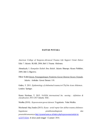 DAFTAR PUSTAKA
American College of Surgeons.Advanced Trauma Life Support Untuk Dokter
Edisi 7. Jakarta: IKABI, 2004, Bab 5; Trauma Abdomen.
Ahmadsyah, I. Kumpulan Kuliah Ilmu Bedah. Jakarta: Binarupa Aksara Publisher,
2009, Bab 2; Digestive.
Diktat Kuliah.Sistem Penanggulangan Penderita Gawat Darurat Secara Terpadu.
Jakarta : Ambulan Gawat Darurat 118.
Guilon, F. 2011. Epidemiology of abdominal trauma.in:CTof the Acute Abdomen.
London: Springer.
Heater Herdman, T. 2015. NANDA internasional Inc. nursing : definition &
classification 2015-2017.Jakarta: EGC.
Musliha.(2010). Keperawatan gawat darurat. Yogyakarta: Nuha Medika.
Mochamad Aleq Sander.(2013). Kasus serial ruptur lien akibat trauma abdomen:
bagaimana pendekatandiagnosis dan
penatalaksanaannya.http://ejournal.umm.ac.id/index.php/keperawatan/article/vie
w/2377/3216. di akses pada tanggal 12 januari 2016.
 