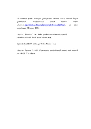 M.Soemarko. (2004).Hubungan peningkatan tekanan vesika urinaria dengan
perdarahan intraperitoneal akibat trauma tumpul
abdomen.http://jkb.ub.ac.id/index.php/jkb/article/download/235/227. di akses
pada tanggal 12 januari 2016.
Smeltzer, Suzanne C. 2001. Buku ajar keperawatan medikal-bedah
brunner&suddarth edisi8. Vol 1. Jakarta: EGC
Sjamsuhidayat.1997. Buku ajar bedah.Jakarta : EGC
Smeltzer, Suzanne C. 2001. Keperawatan medikal-bedah brunner and suddarth
ed.8 Vol.3. EGC:Jakarta.
 