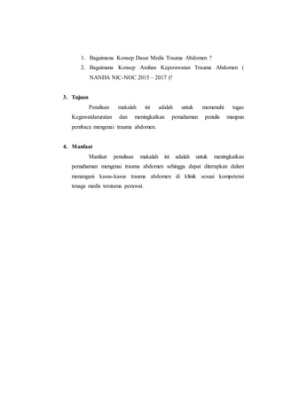 1. Bagaimana Konsep Dasar Medis Trauma Abdomen ?
2. Bagaimana Konsep Asuhan Keperawatan Trauma Abdomen (
NANDA NIC-NOC 2015 – 2017 )?
3. Tujuan
Penulisan makalah ini adalah untuk memenuhi tugas
Kegawatdaruratan dan meningkatkan pemahaman penulis maupun
pembaca mengenai trauma abdomen.
4. Manfaat
Manfaat penulisan makalah ini adalah untuk meningkatkan
pemahaman mengenai trauma abdomen sehingga dapat diterapkan dalam
menangani kasus-kasus trauma abdomen di klinik sesuai kompetensi
tenaga medis terutama perawat.
 