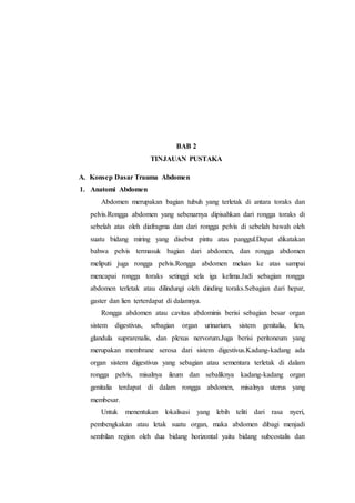 BAB 2
TINJAUAN PUSTAKA
A. Konsep Dasar Trauma Abdomen
1. Anatomi Abdomen
Abdomen merupakan bagian tubuh yang terletak di antara toraks dan
pelvis.Rongga abdomen yang sebenarnya dipisahkan dari rongga toraks di
sebelah atas oleh diafragma dan dari rongga pelvis di sebelah bawah oleh
suatu bidang miring yang disebut pintu atas panggul.Dapat dikatakan
bahwa pelvis termasuk bagian dari abdomen, dan rongga abdomen
meliputi juga rongga pelvis.Rongga abdomen meluas ke atas sampai
mencapai rongga toraks setinggi sela iga kelima.Jadi sebagian rongga
abdomen terletak atau dilindungi oleh dinding toraks.Sebagian dari hepar,
gaster dan lien terterdapat di dalamnya.
Rongga abdomen atau cavitas abdominis berisi sebagian besar organ
sistem digestivus, sebagian organ urinarium, sistem genitalia, lien,
glandula suprarenalis, dan plexus nervorum.Juga berisi peritoneum yang
merupakan membrane serosa dari sistem digestivus.Kadang-kadang ada
organ sistem digestivus yang sebagian atau sementara terletak di dalam
rongga pelvis, misalnya ileum dan sebaliknya kadang-kadang organ
genitalia terdapat di dalam rongga abdomen, misalnya uterus yang
membesar.
Untuk menentukan lokalisasi yang lebih teliti dari rasa nyeri,
pembengkakan atau letak suatu organ, maka abdomen dibagi menjadi
sembilan region oleh dua bidang horizontal yaitu bidang subcostalis dan
 