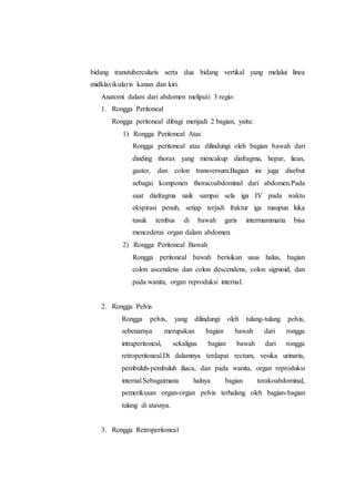 bidang transtubercularis serta dua bidang vertikal yang melalui linea
midklavikularis kanan dan kiri.
Anatomi dalam dari abdomen meliputi 3 regio:
1. Rongga Peritoneal
Rongga peritoneal dibagi menjadi 2 bagian, yaitu:
1) Rongga Peritoneal Atas
Rongga peritoneal atas dilindungi oleh bagian bawah dari
dinding thorax yang mencakup diafragma, hepar, liean,
gaster, dan colon transversum.Bagian ini juga disebut
sebagai komponen thoracoabdominal dari abdomen.Pada
saat diafragma naik sampai sela iga IV pada waktu
ekspirasi penuh, setiap terjadi fraktur iga maupun luka
tusuk tembus di bawah garis intermammaria bisa
mencederai organ dalam abdomen.
2) Rongga Peritoneal Bawah
Rongga peritoneal bawah berisikan usus halus, bagian
colon ascendens dan colon descendens, colon sigmoid, dan
pada wanita, organ reproduksi internal.
2. Rongga Pelvis
Rongga pelvis, yang dilindungi oleh tulang-tulang pelvis,
sebenarnya merupakan bagian bawah dari rongga
intraperitoneal, sekaligus bagian bawah dari rongga
retroperitoneal.Di dalamnya terdapat rectum, vesika urinaria,
pembuluh-pembuluh iliaca, dan pada wanita, organ reproduksi
internal.Sebagaimana halnya bagian torakoabdominal,
pemeriksaan organ-organ pelvis terhalang oleh bagian-bagian
tulang di atasnya.
3. Rongga Retroperitoneal
 