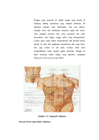 Rongga yang potensial ini adalah rongga yang berada di
belakang dinding peritoneum yang melapisi abdomen. Di
dalamnya terdapat aorta abdominalis, vena cava inferior,
sebagian besar dari duodenum, pancreas, ginjal dan ureter,
serta sebagian posterior dari colon ascendens dan colon
descendens, dan bagian rongga pelvis yang retroperitoneal.
Cedera pada organ dalam retroperitoneal sulit dikenali karena
daerah ini jauh dari jangkauan pemeriksaan fisik yang biasa,
dan juga cedera di sini pada awalnya tidak akan
memperlihatkan tanda maupun gejala peritonitis. Rongga ini
tidak termasuk dalam bagian yang diperiksa sampelnya
Diagnostic Peritoneal Lavage (DPL).
Gambar 2.1. Topografi Abdomen
Proyeksi letak organ dalam abdomen
 
