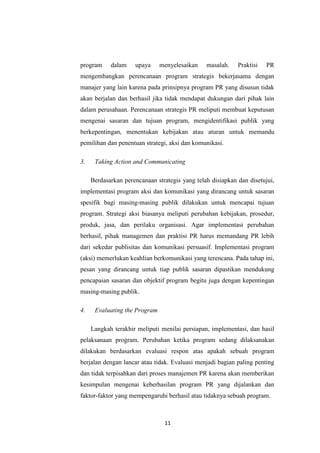 11
program dalam upaya menyelesaikan masalah. Praktisi PR
mengembangkan perencanaan program strategis bekerjasama dengan
manajer yang lain karena pada prinsipnya program PR yang disusun tidak
akan berjalan dan berhasil jika tidak mendapat dukungan dari pihak lain
dalam perusahaan. Perencanaan strategis PR meliputi membuat keputusan
mengenai sasaran dan tujuan program, mengidentifikasi publik yang
berkepentingan, menentukan kebijakan atau aturan untuk memandu
pemilihan dan penentuan strategi, aksi dan komunikasi.
3. Taking Action and Communicating
Berdasarkan perencanaan strategis yang telah disiapkan dan disetujui,
implementasi program aksi dan komunikasi yang dirancang untuk sasaran
spesifik bagi masing-masing publik dilakukan untuk mencapai tujuan
program. Strategi aksi biasanya meliputi perubahan kebijakan, prosedur,
produk, jasa, dan perilaku organisasi. Agar implementasi perubahan
berhasil, pihak managemen dan praktisi PR harus memandang PR lebih
dari sekedar publisitas dan komunikasi persuasif. Implementasi program
(aksi) memerlukan keahlian berkomunikasi yang terencana. Pada tahap ini,
pesan yang dirancang untuk tiap publik sasaran dipastikan mendukung
pencapaian sasaran dan objektif program begitu juga dengan kepentingan
masing-masing publik.
4. Evaluating the Program
Langkah terakhir meliputi menilai persiapan, implementasi, dan hasil
pelaksanaan program. Perubahan ketika program sedang dilaksanakan
dilakukan berdasarkan evaluasi respon atas apakah sebuah program
berjalan dengan lancar atau tidak. Evaluasi menjadi bagian paling penting
dan tidak terpisahkan dari proses manajemen PR karena akan memberikan
kesimpulan mengenai keberhasilan program PR yang dijalankan dan
faktor-faktor yang mempengaruhi berhasil atau tidaknya sebuah program.
 
