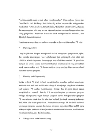 12
Penelitian adalah suatu wujud tahap „mendengarkan‟. Glen profesor Broom dan
David Dozier dari San Diego State University, dalam buku mereka Menggunakan
Riset dalam Public Relations, hanya berkata, “Penelitian adalah kontrol, objektif,
dan pengumpulan informasi secara sistematis untuk menggambarkan tujuan dan
saling pengertian”. Penelitian dilakukan untuk mempersiapkan informasi, data
dikontrol, dan diinterpretasi.
Empat upaya pemecahan persoalan program kerja dan penelitian dalam PR yaitu :
1. Defining problem
Langkah pertama meliputi memperhatikan dan mengawasi pengetahuan, opini,
dan perilaku pihak-pihak yang berhubungan dan terpengaruh oleh sikap dan
kebijakan sebuah organisasi dalam upaya mendefinisikan masalah PR, penelitian
menjadi hal krusial karena mampu memberikan informasi awal yang dibutuhkan
untuk merencanakan aksi PR dan memainkan peran penting dalam mengevaluasi
efektifitas sebuah program.
2. Planning and Programming
Ketika praktisi PR telah berhasil mendefinisikan masalah melalui serangkaian
penelitian atau riset dan analisis maka langkah selanjutnya yang harus dilakukan
oleh praktisi PR adalah merencanakan strategi dan program dalam upaya
menyelesaikan masalah. Praktisi PR mengembangkan perencanaan program
strategis bekerjasama dengan manajer yang lain karena pada prinsipnya program
PR yang disusun tidak akan berjalan dan berhasil jika tidak mendapat dukungan
dari pihak lain dalam perusahaan. Perencanaan strategis PR meliputi membuat
keputusan mengenai sasaran dan tujuan program, mengidentifikasi publik yang
berkepentingan, menentukan kebijakan atau aturan untuk memandu pemilihan dan
penentuan strategi, aksi dan komunikasi.
3. Taking Action and Communicating
 