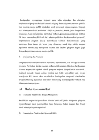 13
Berdasarkan perencanaan strategis yang telah disiapkan dan disetujui,
implementasi program aksi dan komunikasi yang dirancang untuk sasaran spesifik
bagi masing-masing publik dilakukan untuk mencapai tujuan program. Strategi
aksi biasanya meliputi perubahan kebijakan, prosedur, produk, jasa, dan perilaku
organisasi. Agar implementasi perubahan berhasil, pihak managemen dan praktisi
PR harus memandang PR lebih dari sekedar publisitas dan komunikasi persuasif.
Implementasi program (aksi) memerlukan keahlian berkomunikasi yang
terencana. Pada tahap ini, pesan yang dirancang untuk tiap publik sasaran
dipastikan mendukung pencapaian sasaran dan objektif program begitu juga
dengan kepentingan masing-masing publik.
4. Evaluating the Program
Langkah terakhir meliputi menilai persiapan, implementasi, dan hasil pelaksanaan
program. Perubahan ketika program sedang dilaksanakan dilakukan berdasarkan
evaluasi respon atas apakah sebuah program berjalan dengan lancar atau tidak.
Evaluasi menjadi bagian paling penting dan tidak terpisahkan dari proses
manajemen PR karena akan memberikan kesimpulan mengenai keberhasilan
program PR yang dijalankan dan faktor-faktor yang mempengaruhi berhasil atau
tidaknya sebuah program.
4.1 Manfaat Menggunakan Riset
1) Mencapai Kredibilitas dengan Manajemen
Kredibilitas organisasi/perusahaan dimana eksekutif perlu menyusun program
pengembangan pasti membutuhkan fakta lapangan, bukan dugaan dan firasat
untuk mencapai tujuan organisasi.
2) Menetapkan Audiens dan Segmen Publik
 