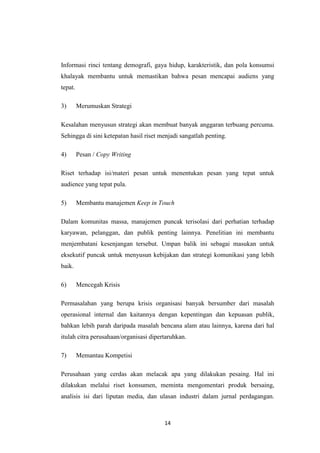 14
Informasi rinci tentang demografi, gaya hidup, karakteristik, dan pola konsumsi
khalayak membantu untuk memastikan bahwa pesan mencapai audiens yang
tepat.
3) Merumuskan Strategi
Kesalahan menyusun strategi akan membuat banyak anggaran terbuang percuma.
Sehingga di sini ketepatan hasil riset menjadi sangatlah penting.
4) Pesan / Copy Writing
Riset terhadap isi/materi pesan untuk menentukan pesan yang tepat untuk
audience yang tepat pula.
5) Membantu manajemen Keep in Touch
Dalam komunitas massa, manajemen puncak terisolasi dari perhatian terhadap
karyawan, pelanggan, dan publik penting lainnya. Penelitian ini membantu
menjembatani kesenjangan tersebut. Umpan balik ini sebagai masukan untuk
eksekutif puncak untuk menyusun kebijakan dan strategi komunikasi yang lebih
baik.
6) Mencegah Krisis
Permasalahan yang berupa krisis organisasi banyak bersumber dari masalah
operasional internal dan kaitannya dengan kepentingan dan kepuasan publik,
bahkan lebih parah daripada masalah bencana alam atau lainnya, karena dari hal
itulah citra perusahaan/organisasi dipertaruhkan.
7) Memantau Kompetisi
Perusahaan yang cerdas akan melacak apa yang dilakukan pesaing. Hal ini
dilakukan melalui riset konsumen, meminta mengomentari produk bersaing,
analisis isi dari liputan media, dan ulasan industri dalam jurnal perdagangan.
 