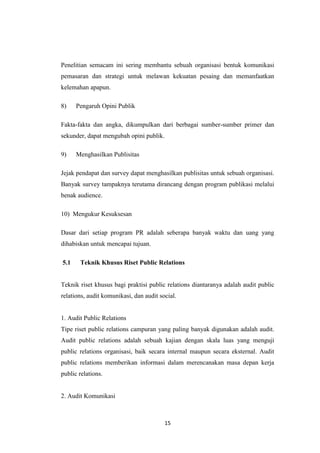 15
Penelitian semacam ini sering membantu sebuah organisasi bentuk komunikasi
pemasaran dan strategi untuk melawan kekuatan pesaing dan memanfaatkan
kelemahan apapun.
8) Pengaruh Opini Publik
Fakta-fakta dan angka, dikumpulkan dari berbagai sumber-sumber primer dan
sekunder, dapat mengubah opini publik.
9) Menghasilkan Publisitas
Jejak pendapat dan survey dapat menghasilkan publisitas untuk sebuah organisasi.
Banyak survey tampaknya terutama dirancang dengan program publikasi melalui
benak audience.
10) Mengukur Kesuksesan
Dasar dari setiap program PR adalah seberapa banyak waktu dan uang yang
dihabiskan untuk mencapai tujuan.
5.1 Teknik Khusus Riset Public Relations
Teknik riset khusus bagi praktisi public relations diantaranya adalah audit public
relations, audit komunikasi, dan audit social.
1. Audit Public Relations
Tipe riset public relations campuran yang paling banyak digunakan adalah audit.
Audit public relations adalah sebuah kajian dengan skala luas yang menguji
public relations organisasi, baik secara internal maupun secara eksternal. Audit
public relations memberikan informasi dalam merencanakan masa depan kerja
public relations.
2. Audit Komunikasi
 