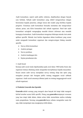 16
Audit komunikasi, seperti audit public relations, diaplikasikan dengan banyak
cara berbeda. Sebuah audit komunikasi yang efektif mengawalinya dengan
berorientasi kepada penerima, sebagai lawan dari model yang berfokus kepada
pengirim. Umumnya audit komunikasi berusaha memantau dan mengevaluasi
saluran, pesan, seta iklim komunikasi dari sebuah organisasi. Hasil dari audit
komunikasi seringkali mengungkap masalah distorsi informasi atau masalah
kurangnya komunikasi. Audit komunikasi mengemas beberapa metode riset untuk
aplikasi spesifik. Metode riset berikut digunakan dalam kombinasi yang sesuai
untuk mengaudit komunikasi organisasi dan menginvestigasi bidang masalah
spesifik.
 Survey iklim komunikasi
 Analisis jaringan
 Survey pembaca
 Analisis kandungan teks
 Kajian pemahaman teks
3. Audit Sosial
Konsep audit social mulai diperkenalkan pada awal tahun 1960 ketika bisnis dan
organisasi lainnya ditantang untuk mengetahui kewajibannya kepada masyarakat.
Secara umum audit survey merupakan survey tentang sikap dan opini yang
mengukur persepsi dari beragam public tentang tanggapan social sebbuah
organisasi. Audit social umumnya dibatasi pada isu tentang tanggungjawab social
sebuah organisasi.
4. Pembeda Generalis dan Spesialis
Generalis adalah seorang yang mengerti akan banyak hal tetapi tidak mengerti
hal-hal tersebut secara lebih spesifik. Orang yang generalismempunyai wawasan
yang luas tetapi tidak dalam, dalam artian tidak memerlukan analisa terhadap
suatu pengetahuan. Seorang yang generalis hanya sebatas mengetahui suatu hal
saja, tidak mempelajari atau mengkajinya lebih dalam..
 