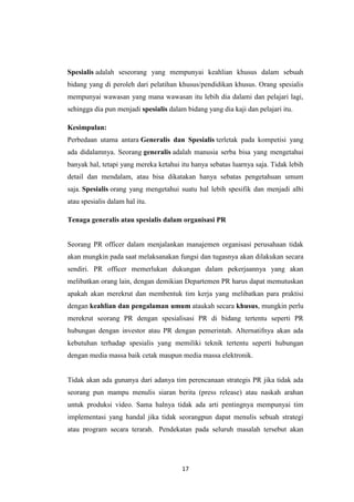 17
Spesialis adalah seseorang yang mempunyai keahlian khusus dalam sebuah
bidang yang di peroleh dari pelatihan khusus/pendidikan khusus. Orang spesialis
mempunyai wawasan yang mana wawasan itu lebih dia dalami dan pelajari lagi,
sehingga dia pun menjadi spesialis dalam bidang yang dia kaji dan pelajari itu.
Kesimpulan:
Perbedaan utama antara Generalis dan Spesialis terletak pada kompetisi yang
ada didalamnya. Seorang generalis adalah manusia serba bisa yang mengetahui
banyak hal, tetapi yang mereka ketahui itu hanya sebatas luarnya saja. Tidak lebih
detail dan mendalam, atau bisa dikatakan hanya sebatas pengetahuan umum
saja. Spesialis orang yang mengetahui suatu hal lebih spesifik dan menjadi alhi
atau spesialis dalam hal itu.
Tenaga generalis atau spesialis dalam organisasi PR
Seorang PR officer dalam menjalankan manajemen organisasi perusahaan tidak
akan mungkin pada saat melaksanakan fungsi dan tugasnya akan dilakukan secara
sendiri. PR officer memerlukan dukungan dalam pekerjaannya yang akan
melibatkan orang lain, dengan demikian Departemen PR harus dapat memutuskan
apakah akan merekrut dan membentuk tim kerja yang melibatkan para praktisi
dengan keahlian dan pengalaman umum ataukah secara khusus, mungkin perlu
merekrut seorang PR dengan spesialisasi PR di bidang tertentu seperti PR
hubungan dengan investor atau PR dengan pemerintah. Alternatifnya akan ada
kebutuhan terhadap spesialis yang memiliki teknik tertentu seperti hubungan
dengan media massa baik cetak maupun media massa elektronik.
Tidak akan ada gunanya dari adanya tim perencanaan strategis PR jika tidak ada
seorang pun mampu menulis siaran berita (press release) atau naskah arahan
untuk produksi video. Sama halnya tidak ada arti pentingnya mempunyai tim
implementasi yang handal jika tidak seorangpun dapat menulis sebuah strategi
atau program secara terarah. Pendekatan pada seluruh masalah tersebut akan
 