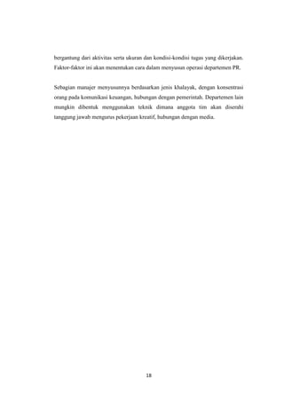 18
bergantung dari aktivitas serta ukuran dan kondisi-kondisi tugas yang dikerjakan.
Faktor-faktor ini akan menentukan cara dalam menyusun operasi departemen PR.
Sebagian manajer menyusunnya berdasarkan jenis khalayak, dengan konsentrasi
orang pada komunikasi keuangan, hubungan dengan pemerintah. Departemen lain
mungkin dibentuk menggunakan teknik dimana anggota tim akan diserahi
tanggung jawab mengurus pekerjaan kreatif, hubungan dengan media.
 