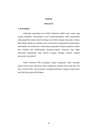 19
BAB III
PENUTUP
A. Kesimpulan
Hubungan masyarakat atau Public Relations adalah suatu usaha yang
sengaja dilakukan, direncanakan secara berkesinambungan untuk menciptakan
saling pengertian antara sebuah lembaga atau institusi dengan masyarakat. Humas
(PR) adalah sebuah seni sekaligus ilmu sosial dalam menganalisa kecenderungan,
meramalkan konsekuensinya, memberikan pengarahan kepada pimpinan institusi
atau lembaga dan melaksanakan program-program terencana yang dapat
memenuhi kepentingan baik institusi maupun lembaga tersebut maupun
masyarakat yang terkait.
Public Relations (PR) merupakan fungsi manajemen untuk mencapai
target tertentu yang sebelumnya harus mempunyai program kerja yang jelas dan
rinci, mencari fakta, merencanakan, mengkomunikasikan, hingga mengevaluasi
hasil-hasil apa yang telah dicapain.
 