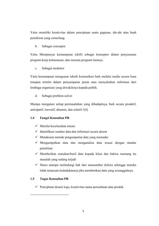 5
Yaitu memiliki kreativitas dalam penciptaan suatu gagasan, ide-ide atau buah
pemikiran yang cemerlang.
b. Sebagai conceptor
Yaitu Mempunyai kemampuan (skill) sebagai konseptor dalam penyusunan
program kerja kehumasan, dan rencana program lainnya.
c. Sebagai mediator
Yaitu kemampuan menguasai teknik komunikasi baik melalui media secara lisan
maupun tertulis dalam penyampaian pesan atau menyalurkan informasi dari
lembaga organisasi yang diwakilinya kepada publik.
d. Sebagai problem solver
Mampu mengatasi setiap permasalahan yang dihadapinya, baik secara proaktif,
antisipatif, inovatif, dinamis, dan solutif.1[4]
1.4 Fungsi Konsultan PR
 Menilai keseluruhan situasi
 Identifikasi sumber data dan informasi secara akurat
 Mendesain metode pengumpulan data yang memadai
 Mengumpulkan data dan menganalisa data sesuai dengan standar
penelitian
 Memberikan masukan/hasil data kepada klien dan bahwa memang itu
masalah yang sedang terjadi
 Harus mampu melindungi hak dari narasumber (klien) sehingga mereka
tidak terancam kedudukannya jika memberikan data yang sesungguhnya.
1.5 Tugas Konsultan PR
 Penciptaan desain logo, kreativitas nama perusahaan atau produk.
 