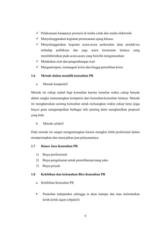 6
 Pelaksanaan kampanye promosi di media cetak dan media elektronik.
 Menyelenggarakan kegiatan perencanaan ajang khusus
 Menyelenggarakan kegiatan acara-acara perkenalan akan produk/isu
terhadap publiknya dan juga acara keramaian lainnya yang
menitikberatkan pada acara-acara yang bersifat mengumumkan
 Melakukan riset dan pengembangan riset
 Mengantisipasi, menangani krisis dan hingga pemulihan krisis
1.6 Metode dalam memilih konsultan PR
a. Metode kompetitif
Metode ini cukup mahal bagi konsultan karena menelan waktu cukup banyak
dalam rangka memenangkan kompetisi dari konsultan-konsultan lainnya. Metode
ini mengharuskan seorang konsultan untuk meluangkan waktu cukup lama (juga
biaya) guna mengumpulkan berbagai info penting demi menghasilkan proposal
yang baik.
b. Metode selektif
Pada metode ini sangat menguntungkan karena mungkin lebih profesional dalam
mempersiapkan dan menyajikan jasa pelayanannya.
1.7 Honor Jasa Konsultan PR
1) Biaya professional
2) Biaya pengeluaran untuk pemeliharaan/uang saku
3) Biaya proyek
1.8 Kelebihan dan kelemahan Biro Konsultan PR
a. Kelebihan Konsultan PR
 Penasihat independen sehingga ia akan mampu dan mau melontarkan
kritik-kritik tajam (objektif)
 