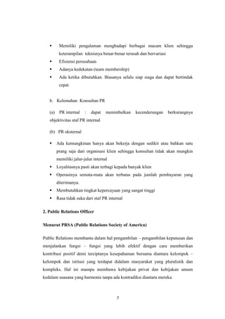 7
 Memiliki pengalaman menghadapi berbagai macam klien sehingga
keterampilan teknisnya benar-benar terasah dan bervariasi
 Efisiensi perusahaan
 Adanya kedekatan (team membership)
 Ada ketika dibutuhkan. Biasanya selalu siap siaga dan dapat bertindak
cepat.
b. Kelemahan Konsultan PR
(a) PR internal : dapat menimbulkan kecenderungan berkurangnya
objektivitas staf PR internal
(b) PR eksternal
 Ada kemungkinan hanya akan bekerja dengan sedikit atau bahkan satu
prang saja dari organisasi klien sehingga konsultan tidak akan mungkin
memiliki jalur-jalur internal
 Loyalitasnya pasti akan terbagi kepada banyak klien
 Operasinya semata-mata akan terbatas pada jumlah pembayaran yang
diterimanya.
 Membutuhkan tingkat kepercayaan yang sangat tinggi
 Rasa tidak suka dari staf PR internal
2. Public Relations Officer
Menurut PRSA (Public Relations Society of America)
Public Relations membantu dalam hal pengambilan – pengambilan keputusan dan
menjalankan fungsi – fungsi yang lebih efektif dengan cara memberikan
kontribusi positif demi terciptanya kesepahaman bersama diantara kelompok –
kelompok dan istitusi yang terdapat didalam masyarakat yang pluralistik dan
kompleks. Hal ini mampu membawa kebijakan privat dan kebijakan umum
kedalam suasana yang harmonis tanpa ada kontradiksi diantara mereka.
 