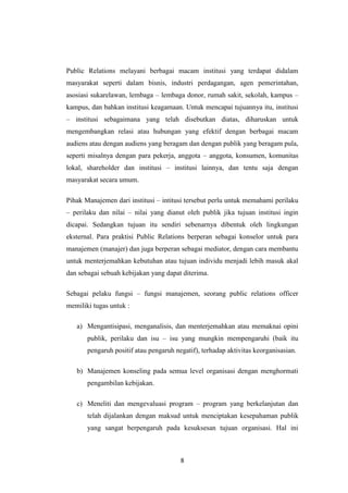 8
Public Relations melayani berbagai macam institusi yang terdapat didalam
masyarakat seperti dalam bisnis, industri perdagangan, agen pemerintahan,
asosiasi sukarelawan, lembaga – lembaga donor, rumah sakit, sekolah, kampus –
kampus, dan bahkan institusi keagamaan. Untuk mencapai tujuannya itu, institusi
– institusi sebagaimana yang telah disebutkan diatas, diharuskan untuk
mengembangkan relasi atau hubungan yang efektif dengan berbagai macam
audiens atau dengan audiens yang beragam dan dengan publik yang beragam pula,
seperti misalnya dengan para pekerja, anggota – anggota, konsumen, komunitas
lokal, shareholder dan institusi – institusi lainnya, dan tentu saja dengan
masyarakat secara umum.
Pihak Manajemen dari institusi – intitusi tersebut perlu untuk memahami perilaku
– perilaku dan nilai – nilai yang dianut oleh publik jika tujuan institusi ingin
dicapai. Sedangkan tujuan itu sendiri sebenarnya dibentuk oleh lingkungan
eksternal. Para praktisi Public Relations berperan sebagai konselor untuk para
manajemen (manajer) dan juga berperan sebagai mediator, dengan cara membantu
untuk menterjemahkan kebutuhan atau tujuan individu menjadi lebih masuk akal
dan sebagai sebuah kebijakan yang dapat diterima.
Sebagai pelaku fungsi – fungsi manajemen, seorang public relations officer
memiliki tugas untuk :
a) Mengantisipasi, menganalisis, dan menterjemahkan atau memaknai opini
publik, perilaku dan isu – isu yang mungkin mempengaruhi (baik itu
pengaruh positif atau pengaruh negatif), terhadap aktivitas keorganisasian.
b) Manajemen konseling pada semua level organisasi dengan menghormati
pengambilan kebijakan.
c) Meneliti dan mengevaluasi program – program yang berkelanjutan dan
telah dijalankan dengan maksud untuk menciptakan kesepahaman publik
yang sangat berpengaruh pada kesuksesan tujuan organisasi. Hal ini
 