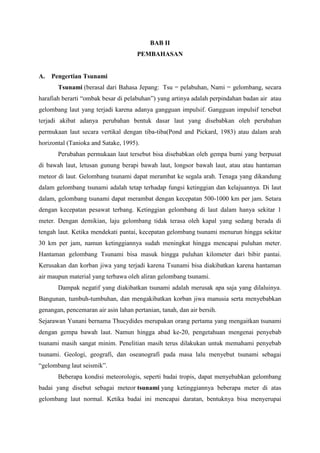 BAB II
PEMBAHASAN
A. Pengertian Tsunami
Tsunami (berasal dari Bahasa Jepang: Tsu = pelabuhan, Nami = gelombang, secara
harafiah berarti “ombak besar di pelabuhan”) yang artinya adalah perpindahan badan air atau
gelombang laut yang terjadi karena adanya gangguan impulsif. Gangguan impulsif tersebut
terjadi akibat adanya perubahan bentuk dasar laut yang disebabkan oleh perubahan
permukaan laut secara vertikal dengan tiba-tiba(Pond and Pickard, 1983) atau dalam arah
horizontal (Tanioka and Satake, 1995).
Perubahan permukaan laut tersebut bisa disebabkan oleh gempa bumi yang berpusat
di bawah laut, letusan gunung berapi bawah laut, longsor bawah laut, atau atau hantaman
meteor di laut. Gelombang tsunami dapat merambat ke segala arah. Tenaga yang dikandung
dalam gelombang tsunami adalah tetap terhadap fungsi ketinggian dan kelajuannya. Di laut
dalam, gelombang tsunami dapat merambat dengan kecepatan 500-1000 km per jam. Setara
dengan kecepatan pesawat terbang. Ketinggian gelombang di laut dalam hanya sekitar 1
meter. Dengan demikian, laju gelombang tidak terasa oleh kapal yang sedang berada di
tengah laut. Ketika mendekati pantai, kecepatan gelombang tsunami menurun hingga sekitar
30 km per jam, namun ketinggiannya sudah meningkat hingga mencapai puluhan meter.
Hantaman gelombang Tsunami bisa masuk hingga puluhan kilometer dari bibir pantai.
Kerusakan dan korban jiwa yang terjadi karena Tsunami bisa diakibatkan karena hantaman
air maupun material yang terbawa oleh aliran gelombang tsunami.
Dampak negatif yang diakibatkan tsunami adalah merusak apa saja yang dilaluinya.
Bangunan, tumbuh-tumbuhan, dan mengakibatkan korban jiwa manusia serta menyebabkan
genangan, pencemaran air asin lahan pertanian, tanah, dan air bersih.
Sejarawan Yunani bernama Thucydides merupakan orang pertama yang mengaitkan tsunami
dengan gempa bawah laut. Namun hingga abad ke-20, pengetahuan mengenai penyebab
tsunami masih sangat minim. Penelitian masih terus dilakukan untuk memahami penyebab
tsunami. Geologi, geografi, dan oseanografi pada masa lalu menyebut tsunami sebagai
“gelombang laut seismik”.
Beberapa kondisi meteorologis, seperti badai tropis, dapat menyebabkan gelombang
badai yang disebut sebagai meteor tsunami yang ketinggiannya beberapa meter di atas
gelombang laut normal. Ketika badai ini mencapai daratan, bentuknya bisa menyerupai
 
