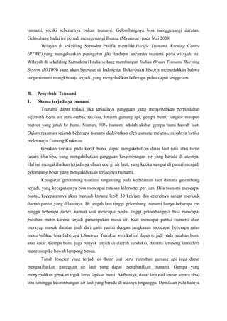 tsunami, meski sebenarnya bukan tsunami. Gelombangnya bisa menggenangi daratan.
Gelombang badai ini pernah menggenangi Burma (Myanmar) pada Mei 2008.
Wilayah di sekeliling Samudra Pasifik memiliki Pacific Tsunami Warning Centre
(PTWC) yang mengeluarkan peringatan jika terdapat ancaman tsunami pada wilayah ini.
Wilayah di sekeliling Samudera Hindia sedang membangun Indian Ocean Tsunami Warning
System (IOTWS) yang akan berpusat di Indonesia. Bukti-bukti historis menunjukkan bahwa
megatsunami mungkin saja terjadi, yang menyebabkan beberapa pulau dapat tenggelam.
B. Penyebab Tsunami
1. Skema terjadinya tsunami
Tsunami dapat terjadi jika terjadinya gangguan yang menyebabkan perpindahan
sejumlah besar air atau ombak raksasa, letusan gunung api, gempa bumi, longsor maupun
meteor yang jatuh ke bumi. Namun, 90% tsunami adalah akibat gempa bumi bawah laut.
Dalam rekaman sejarah beberapa tsunami diakibatkan oleh gunung meletus, misalnya ketika
meletusnya Gunung Krakatau.
Gerakan vertikal pada kerak bumi, dapat mengakibatkan dasar laut naik atau turun
secara tiba-tiba, yang mengakibatkan gangguan keseimbangan air yang berada di atasnya.
Hal ini mengakibatkan terjadinya aliran energi air laut, yang ketika sampai di pantai menjadi
gelombang besar yang mengakibatkan terjadinya tsunami.
Kecepatan gelombang tsunami tergantung pada kedalaman laut dimana gelombang
terjadi, yang kecepatannya bisa mencapai ratusan kilometer per jam. Bila tsunami mencapai
pantai, kecepatannya akan menjadi kurang lebih 50 km/jam dan energinya sangat merusak
daerah pantai yang dilaluinya. Di tengah laut tinggi gelombang tsunami hanya beberapa cm
hingga beberapa meter, namun saat mencapai pantai tinggi gelombangnya bisa mencapai
puluhan meter karena terjadi penumpukan masa air. Saat mencapai pantai tsunami akan
merayap masuk daratan jauh dari garis pantai dengan jangkauan mencapai beberapa ratus
meter bahkan bisa beberapa kilometer. Gerakan vertikal ini dapat terjadi pada patahan bumi
atau sesar. Gempa bumi juga banyak terjadi di daerah subduksi, dimana lempeng samudera
menelusup ke bawah lempeng benua.
Tanah longsor yang terjadi di dasar laut serta runtuhan gunung api juga dapat
mengakibatkan gangguan air laut yang dapat menghasilkan tsunami. Gempa yang
menyebabkan gerakan tegak lurus lapisan bumi. Akibatnya, dasar laut naik-turun secara tiba-
tiba sehingga keseimbangan air laut yang berada di atasnya terganggu. Demikian pula halnya
 