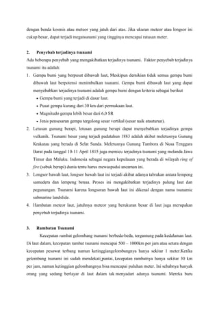 dengan benda kosmis atau meteor yang jatuh dari atas. Jika ukuran meteor atau longsor ini
cukup besar, dapat terjadi megatsunami yang tingginya mencapai ratusan meter.
2. Penyebab terjadinya tsunami
Ada beberapa penyebab yang mengakibatkan terjadinya tsunami. Faktor penyebab terjadinya
tsunami itu adalah:
1. Gempa bumi yang berpusat dibawah laut, Meskipun demikian tidak semua gempa bumi
dibawah laut berpotensi menimbulkan tsunami. Gempa bumi dibawah laut yang dapat
menyebabkan terjadinya tsunami adalah gempa bumi dengan kriteria sebagai berikut
 Gempa bumi yang terjadi di dasar laut.
 Pusat gempa kurang dari 30 km dari permukaan laut.
 Magnitudo gempa lebih besar dari 6,0 SR
 Jenis pensesaran gempa tergolong sesar vertikal (sesar naik atauturun).
2. Letusan gunung berapi, letusan gunung berapi dapat menyebabkan terjadinya gempa
vulkanik. Tsunami besar yang terjadi padatahun 1883 adalah akibat meletusnya Gunung
Krakatau yang berada di Selat Sunda. Meletusnya Gunung Tambora di Nusa Tenggara
Barat pada tanggal 10-11 April 1815 juga memicu terjadinya tsunami yang melanda Jawa
Timur dan Maluku. Indonesia sebagai negara kepulauan yang berada di wilayah ring of
fire (sabuk berapi) dunia tentu harus mewaspadai ancaman ini.
3. Longsor bawah laut, longsor bawah laut ini terjadi akibat adanya tabrakan antara lempeng
samudera dan lempeng benua. Proses ini mengakibatkan terjadinya palung laut dan
pegunungan. Tsunami karena longsoran bawah laut ini dikenal dengan nama tsunamic
submarine landslide.
4. Hambatan meteor laut, jatuhnya meteor yang berukuran besar di laut juga merupakan
penyebab terjadinya tsunami.
3. Rambatan Tsunami
Kecepatan rambat gelombang tsunami berbeda-beda, tergantung pada kedalaman laut.
Di laut dalam, kecepatan rambat tsunami mencapai 500 – 1000km per jam atau setara dengan
kecepatan pesawat terbang namun ketinggiangelombangnya hanya sekitar 1 meter.Ketika
gelombang tsunami ini sudah mendekati pantai, kecepatan rambatnya hanya sekitar 30 km
per jam, namun ketinggian gelombangnya bisa mencapai puluhan meter. Ini sebabnya banyak
orang yang sedang berlayar di laut dalam tak menyadari adanya tsunami. Mereka baru
 