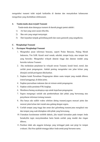 mengetahui tsunami telah terjadi ketikatiba di daratan dan menyaksikan kehancuran
mengerikan yang disebabkan olehtsunami.
4. Tanda-tanda akan terjadi Tsunami
Tanda-tanda akan datangnya tsunami di daerah pinggir pantai adalah :
1) Air laut yang surut secara tiba-tiba.
2) Bau asin yang sangat menyengat.
3) Dari kejauhan tampak gelombang putih dan suara gemuruh yang sangatkeras.
C. Menghadapi Tsunami
1. Persiapan Menghadapi Tsunami
1. Mengetahui pusat informasi bencana, seperti Posko Bencana, Palang Merah
Indonesia, Tim SAR. Kenali areal rumah, sekolah, tempat kerja, atau tempat lain
yang beresiko. Mengetahui wilayah dataran tinggi dan dataran rendah yang
beresiko terkena Tsunami.
2. Jika melakukan perjalanan ke wilayah rawan Tsunami, kenali hotel, motel, dan
carilah pusat pengungsian. Adalah penting mengetahui rute jalan keluar yang
ditunjuk setelah peringatan dikeluarkan.
3. Siapkan kotak Persediaan Pengungsian dalam suatu tempat yang mudah dibawa
(ransel punggung), di dekat pintu.
4. Siapkan peersediaan makanan dan air minum untuk pengungsian.
5. Siapkan selalu peralatan P3K lengkap.
6. Membawa barang secukupnya saja untuk keperluan pengungsian.
7. Segera mengungsi setelah ada pemberitahuan dari pihak yang berwenang atas
penyebaran informasi tentang tsunami.
8. Jika hanya ada sedikit waktu sebelum dating tsunami,segera mencari pintu dan
mencari jalan keluar dari rumah atau gedung dengan segera.
9. Carilah tempat yang tinggi dan aman dari gelombang tsunami,atau mengikuti rute
dan tempat yang suah ditetapkan oleh pihak yang berwenang.
10. Utamakan keselamatan terlebih dahulu, jika terjadi kerusakan pada tempat Anda
berada,bila ingin menyelamatkan harta benda carilah yang mudah dan ringan
dibawa.
11. Pastikan tidak ada anggota keluarga yang tertinggal pada saat pergi ke tempat
evakuasi. Jika bisa ajaklah tetangga dekat Anda untuk pergi bersama-sama.
 