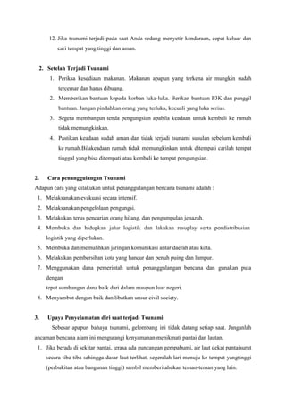 12. Jika tsunami terjadi pada saat Anda sedang menyetir kendaraan, cepat keluar dan
cari tempat yang tinggi dan aman.
2. Setelah Terjadi Tsunami
1. Periksa kesediaan makanan. Makanan apapun yang terkena air mungkin sudah
tercemar dan harus dibuang.
2. Memberikan bantuan kepada korban luka-luka. Berikan bantuan P3K dan panggil
bantuan. Jangan pindahkan orang yang terluka, kecuali yang luka serius.
3. Segera membangun tenda pengungsian apabila keadaan untuk kembali ke rumah
tidak memungkinkan.
4. Pastikan keadaan sudah aman dan tidak terjadi tsunami susulan sebelum kembali
ke rumah.Bilakeadaan rumah tidak memungkinkan untuk ditempati carilah tempat
tinggal yang bisa ditempati atau kembali ke tempat pengungsian.
2. Cara penanggulangan Tsunami
Adapun cara yang dilakukan untuk penanggulangan bencana tsunami adalah :
1. Melaksanakan evakuasi secara intensif.
2. Melaksanakan pengelolaan pengungsi.
3. Melakukan terus pencarian orang hilang, dan pengumpulan jenazah.
4. Membuka dan hidupkan jalur logistik dan lakukan resuplay serta pendistribusian
logistik yang diperlukan.
5. Membuka dan memulihkan jaringan komunikasi antar daerah atau kota.
6. Melakukan pembersihan kota yang hancur dan penuh puing dan lumpur.
7. Menggunakan dana pemerintah untuk penanggulangan bencana dan gunakan pula
dengan
tepat sumbangan dana baik dari dalam maupun luar negeri.
8. Menyambut dengan baik dan libatkan unsur civil society.
3. Upaya Penyelamatan diri saat terjadi Tsunami
Sebesar apapun bahaya tsunami, gelombang ini tidak datang setiap saat. Janganlah
ancaman bencana alam ini mengurangi kenyamanan menikmati pantai dan lautan.
1. Jika berada di sekitar pantai, terasa ada guncangan gempabumi, air laut dekat pantaisurut
secara tiba-tiba sehingga dasar laut terlihat, segeralah lari menuju ke tempat yangtinggi
(perbukitan atau bangunan tinggi) sambil memberitahukan teman-teman yang lain.
 
