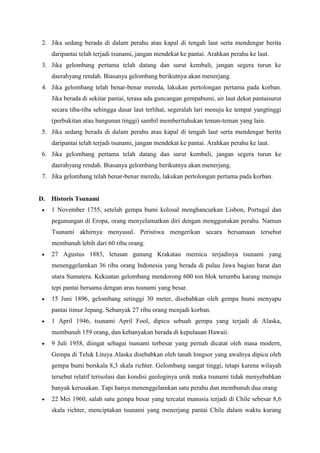 2. Jika sedang berada di dalam perahu atau kapal di tengah laut serta mendengar berita
daripantai telah terjadi tsunami, jangan mendekat ke pantai. Arahkan perahu ke laut.
3. Jika gelombang pertama telah datang dan surut kembali, jangan segera turun ke
daerahyang rendah. Biasanya gelombang berikutnya akan menerjang.
4. Jika gelombang telah benar-benar mereda, lakukan pertolongan pertama pada korban.
Jika berada di sekitar pantai, terasa ada guncangan gempabumi, air laut dekat pantaisurut
secara tiba-tiba sehingga dasar laut terlihat, segeralah lari menuju ke tempat yangtinggi
(perbukitan atau bangunan tinggi) sambil memberitahukan teman-teman yang lain.
5. Jika sedang berada di dalam perahu atau kapal di tengah laut serta mendengar berita
daripantai telah terjadi tsunami, jangan mendekat ke pantai. Arahkan perahu ke laut.
6. Jika gelombang pertama telah datang dan surut kembali, jangan segera turun ke
daerahyang rendah. Biasanya gelombang berikutnya akan menerjang.
7. Jika gelombang telah benar-benar mereda, lakukan pertolongan pertama pada korban.
D. Historis Tsunami
 1 November 1755, setelah gempa bumi kolosal menghancurkan Lisbon, Portugal dan
pegunungan di Eropa, orang menyelamatkan diri dengan menggunakan perahu. Namun
Tsunami akhirnya menyusul. Peristiwa mengerikan secara bersamaan tersebut
membunuh lebih dari 60 ribu orang.
 27 Agustus 1883, letusan gunung Krakatau memicu terjadinya tsunami yang
menenggelamkan 36 ribu orang Indonesia yang berada di pulau Jawa bagian barat dan
utara Sumatera. Kekuatan gelombang mendorong 600 ton blok terumbu karang menuju
tepi pantai bersama dengan arus tsunami yang besar.
 15 Juni 1896, gelombang setinggi 30 meter, disebabkan oleh gempa bumi menyapu
pantai timur Jepang. Sebanyak 27 ribu orang menjadi korban.
 1 April 1946, tsunami April Fool, dipicu sebuah gempa yang terjadi di Alaska,
membunuh 159 orang, dan kebanyakan berada di kepulauan Hawaii.
 9 Juli 1958, diingat sebagai tsunami terbesar yang pernah dicatat oleh masa modern,
Gempa di Teluk Lituya Alaska disebabkan oleh tanah longsor yang awalnya dipicu oleh
gempa bumi berskala 8,3 skala richter. Gelombang sangat tinggi, tetapi karena wilayah
tersebut relatif terisolasi dan kondisi geologinya unik maka tsunami tidak menyebabkan
banyak kerusakan. Tapi hanya menenggelamkan satu perahu dan membunuh dua orang
 22 Mei 1960, salah satu gempa besar yang tercatat manusia terjadi di Chile sebesar 8,6
skala richter, menciptakan tsunami yang menerjang pantai Chile dalam waktu kurang
 