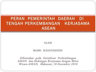 OLEH BASRI  HASANUDDIN Dibawakan  pada  Sosialisasi  Perkembangan ASEAN  dan Hubungan Kerjasama dengan Mitra Wicara ASEAN,  Makassar, 10 Desember 2010 PERAN  PEMERINTAH  DAERAH  DI  TENGAH PERKEMBANGAN  KERJASAMA  ASEAN 