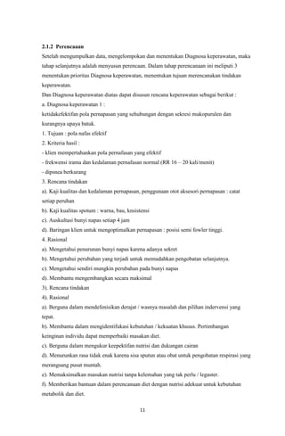 11
2.1.2 Perencaaan
Setelah mengumpulkan data, mengelompokan dan menentukan Diagnosa keperawatan, maka
tahap selanjutnya adalah menyusun perencaan. Dalam tahap perencanaan ini meliputi 3
menentukan prioritas Diagnosa keperawatan, menentukan tujuan merencanakan tindakan
keperawatan.
Dan Diagnosa keperawatan diatas dapat disusun rencana keperawatan sebagai berikut :
a. Diagnosa keperawatan 1 :
ketidakefektifan pola pernapasan yang sehubungan dengan sekresi mukopurulen dan
kurangnya upaya batuk.
1. Tujuan : pola nafas efektif
2. Kriteria hasil :
- klien mempertahankan pola pernafasan yang efektif
- frekwensi irama dan kedalaman pernafasan normal (RR 16 – 20 kali/menit)
- dipsnea berkurang
3. Rencana tindakan
a). Kaji kualitas dan kedalaman pernapasan, penggunaan otot aksesori pernapasan : catat
setiap peruhan
b). Kaji kualitas spotum : warna, bau, knsistensi
c). Auskultasi bunyi napas setiap 4 jam
d). Baringan klien untuk mengoptimalkan pernapasan : posisi semi fowler tinggi.
4. Rasional
a). Mengetahui penurunan bunyi napas karena adanya sekret
b). Mengetahui perubahan yang terjadi untuk memudahkan pengobatan selanjutnya.
c). Mengetahui sendiri mungkin perubahan pada bunyi napas
d). Membantu mengembangkan secara maksimal
3). Rencana tindakan
4). Rasional
a). Berguna dalam mendefenisikan derajat / wasnya masalah dan pilihan indervensi yang
tepat.
b). Membantu dalam mengidentifukasi kebutuhan / kekuatan khusus. Pertimbangan
keinginan individu dapat memperbaiki masakan diet.
c). Berguna dalam mengukur keepektifan nutrisi dan dukungan cairan
d). Menurunkan rasa tidak enak karena sisa sputun atau obat untuk pengobatan respirasi yang
merangsang pusat muntah.
e). Memaksimalkan masukan nutrisi tanpa kelemahan yang tak perlu / legaster.
f). Memberikan bantuan dalam perencanaan diet dengan nutrisi adekuat untuk kebutuhan
metabolik dan diet.
 