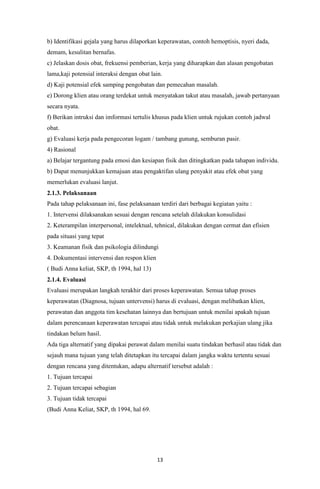 13
b) Identifikasi gejala yang harus dilaporkan keperawatan, contoh hemoptisis, nyeri dada,
demam, kesulitan bernafas.
c) Jelaskan dosis obat, frekuensi pemberian, kerja yang diharapkan dan alasan pengobatan
lama,kaji potensial interaksi dengan obat lain.
d) Kaji potensial efek samping pengobatan dan pemecahan masalah.
e) Dorong klien atau orang terdekat untuk menyatakan takut atau masalah, jawab pertanyaan
secara nyata.
f) Berikan intruksi dan imformasi tertulis khusus pada klien untuk rujukan contoh jadwal
obat.
g) Evaluasi kerja pada pengecoran logam / tambang gunung, semburan pasir.
4) Rasional
a) Belajar tergantung pada emosi dan kesiapan fisik dan ditingkatkan pada tahapan individu.
b) Dapat menunjukkan kemajuan atau pengaktifan ulang penyakit atau efek obat yang
memerlukan evaluasi lanjut.
2.1.3. Pelaksanaan
Pada tahap pelaksanaan ini, fase pelaksanaan terdiri dari berbagai kegiatan yaitu :
1. Intervensi dilaksanakan sesuai dengan rencana setelah dilakukan konsulidasi
2. Keterampilan interpersonal, intelektual, tehnical, dilakukan dengan cermat dan efisien
pada situasi yang tepat
3. Keamanan fisik dan psikologia dilindungi
4. Dokumentasi intervensi dan respon klien
( Budi Anna keliat, SKP, th 1994, hal 13)
2.1.4. Evaluasi
Evaluasi merupakan langkah terakhir dari proses keperawatan. Semua tahap proses
keperawatan (Diagnosa, tujuan untervensi) harus di evaluasi, dengan melibatkan klien,
perawatan dan anggota tim kesehatan lainnya dan bertujuan untuk menilai apakah tujuan
dalam perencanaan keperawatan tercapai atau tidak untuk melakukan perkajian ulang jika
tindakan belum hasil.
Ada tiga alternatif yang dipakai perawat dalam menilai suatu tindakan berhasil atau tidak dan
sejauh mana tujuan yang telah ditetapkan itu tercapai dalam jangka waktu tertentu sesuai
dengan rencana yang ditentukan, adapu alternatif tersebut adalah :
1. Tujuan tercapai
2. Tujuan tercapai sebagian
3. Tujuan tidak tercapai
(Budi Anna Keliat, SKP, th 1994, hal 69.
 