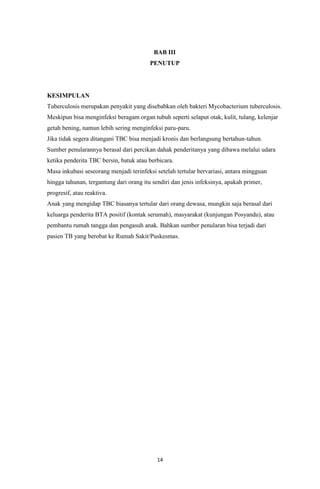 14
BAB III
PENUTUP
KESIMPULAN
Tuberculosis merupakan penyakit yang disebabkan oleh bakteri Mycobacterium tuberculosis.
Meskipun bisa menginfeksi beragam organ tubuh seperti selaput otak, kulit, tulang, kelenjar
getah bening, namun lebih sering menginfeksi paru-paru.
Jika tidak segera ditangani TBC bisa menjadi kronis dan berlangsung bertahun-tahun.
Sumber penularannya berasal dari percikan dahak penderitanya yang dibawa melalui udara
ketika penderita TBC bersin, batuk atau berbicara.
Masa inkubasi seseorang menjadi terinfeksi setelah tertular bervariasi, antara mingguan
hingga tahunan, tergantung dari orang itu sendiri dan jenis infeksinya, apakah primer,
progresif, atau reaktiva.
Anak yang mengidap TBC biasanya tertular dari orang dewasa, mungkin saja berasal dari
keluarga penderita BTA positif (kontak serumah), masyarakat (kunjungan Posyandu), atau
pembantu rumah tangga dan pengasuh anak. Bahkan sumber penularan bisa terjadi dari
pasien TB yang berobat ke Rumah Sakit/Puskesmas.
 