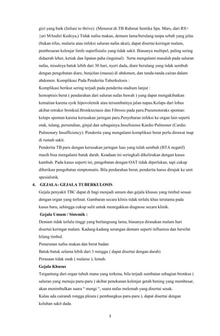 3
gizi yang baik (failure to thrive). (Menurut dr.TB Rahmat Sentika Spa. Mars, dari RS>
{uri MAndiri Kedoya,) Tidak nafsu makan, demam lama/berulang tanpa sebab yang jelas
(bukan tifus, malaria atau infeksi saluran nafas akut), dapat disertai keringat malam,
pembesaran kelenjar limfe superfisialis yang tidak sakit. Biasanya multipel, paling sering
didaerah leher, ketiak dan lipatan paha (inguinal). Serta mengalami masalah pada saluran
nafas, misalnya batuk lebih dari 30 hari, nyeri dada, diare berulang yang tidak sembuh
dengan pengobatan diare, benjolan (massa) di abdomen, dan tanda-tanda cairan dalam
abdomen. Komplikasi Pada Penderita Tuberkulosis :
Komplikasi berikut sering terjadi pada penderita stadium lanjut :
hemoptisis berat ( pendarahan dari saluran nafas bawah ) yang dapat mengakibatkan
kematian karena syok hipovolemik atau tersumbatnya jalan napas.Kolaps dari lobus
akibat retraksi bronkial.Bronkiectasis dan Fibrosis pada paru.Pneumotoraks spontan:
kolaps spontan karena kerusakan jaringan paru.Penyebaran infeksi ke organ lain seperti
otak, tulang, persendian, ginjal dan sebagainya.Insufisiensi Kardio Pulmoner (Cardio
Pulmonary Insufficiency). Penderita yang mengalami komplikasi berat perlu dirawat inap
di rumah sakit.
Penderita TB paru dengan kerusakan jaringan luas yang telah sembuh (BTA negatif)
masih bisa mengalami batuk darah. Keadaan ini seringkali dikelirukan dengan kasus
kambuh. Pada kasus seperti ini, pengobatan dengan OAT tidak diperlukan, tapi cukup
diberikan pengobatan simptomatis. Bila perdarahan berat, penderita harus dirujuk ke unit
spesialistik.
4. GEJALA- GEJALA TUBERKULOSIS
Gejala penyakit TBC dapat di bagi menjadi umum dan gejala khusus yang timbul sesuai
dengan organ yang terlinat. Gambaran secara klinis tidak terlalu khas terutama pada
kasus baru, sehingga cukup sulit untuk menegakkan diagnose secara klinik.
Gejala Umum / Sistemik :
Demam tidak terlalu tinggi yang berlangsung lama, biasanya dirasakan malam hari
disertai keringat malam. Kadang-kadang serangan demam seperti influenza dan bersifat
hilang timbul.
Penurunan nafsu makan dan berat badan
Batuk-batuk selama lebih dari 3 minggu ( dapat disertai dengan darah)
Perasaan tidak enak ( malaise ), lemah.
Gejala Khusus
Tergantung dari organ tubuh mana yang terkena, bila terjadi sumbatan sebagian bronkus (
saluran yang menuju paru-paru ) akibat penekanan kelenjar getah bening yang membesar,
akan menimbulkan suara “ mengi “, suara nafas melemah yang disertai sesak.
Kalau ada cairandi rongga pleura ( pembungkus paru-paru ), dapat disertai dengan
keluhan sakit dada.
 