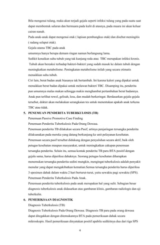 4
Bila mengenai tulang, maka akan terjadi gejala seperti infeksi tulang yang pada suatu saat
dapat membentuk saluran dan bermuara pada kulit di atasnya, pada muara ini akan keluar
cairan nanah.
Pada anak-anak dapat mengenai otak ( lapisan pembungkus otak) dan disebut meningitis
( radang selaput otak).
Gejala utama TBC pada anak
umumnya hanya berupa demam ringan namun berlangsung lama.
Sedikit kenaikan suhu tubuh yang tak kunjung reda atau TBC merupakan infeksi kronis.
Tubuh akan bereaksi terhadap bakteri-bakteri yang sudah masuk ke dalam tubuh dengan
meningkatkan metabolisme. Peningkatan metabolisme inilah yang secara otimatis
menaikkan suhu tubuh.
Ciri lain, berat badan anak biasanya tak bertambah. Ini karena kalori yang dipakai untuk
menaikkan berat badan dipakai untuk melawan bakteri TBC. Disamping itu, penderita
pun umumnya malas makan sehingga makin menghambat pertambahan berat badannya.
Anak pun terlihat rewel, gelisah, lesu, dan mudah berkeringat. Berdasarkan gejala-gejala
tersebut, dokter akan melakukan serangkaian tes untuk menentukan apakah anak terkena
TBC atau tidak.
5. PENEMUAN PENDERITA TUBERKULOSIS (TB)
Penemuan Passive Promotive Case Finding
Penemuan Penderita Tuberkulosis Pada Orang Dewasa.
Penemuan penderita TB dilakukan secara Pasif, artinya penjaringan tersangka penderita
dilaksanakan pada mereka yang datang berkunjung ke unit pelayanan kesehatan.
Penemuan secara pasif tersebut didukung dengan penyuluhan secara aktif, baik oleh
petugas kesehatan maupun masyarakat, untuk meningkatkan cakupan penemuan
tersangka penderita. Selain itu, semua kontak penderita TB paru BTA positif dengan
gejala sama, harus diperiksa dahaknya. Seorang petugas kesehatan diharapkan
menemukan tersangka penderita sedini mungkin, mengingat tuberkulosis adalah penyakit
menular yang dapat mengakibatkan kematian.Semua tersangka penderita harus diperiksa
3 spesimen dahak dalam waktu 2 hari berturut-turut, yaitu sewaktu pagi sewaktu (SPS).
Penemuan Penderita Tuberkulosis Pada Anak.
Penemuan penderita tuberkulosis pada anak merupakan hal yang sulit. Sebagian besar
diagnosis tuberkulosis anak didasarkan atas gambaran klinis, gambaran radiologis dan uji
tuberkulin.
6. PEMERIKSAAN DIAGNOSTIK
Diagnosis Tuberkulosis (TB)
Diagnosis Tuberkulosis Pada Orang Dewasa. Diagnosis TB paru pada orang dewasa
dapat ditegakkan dengan ditemukannya BTA pada pemeriksaan dahak secara
mikroskopis. Hasil pemeriksaan dinyatakan positif apabila sedikitnya dua dari tiga SPS
 