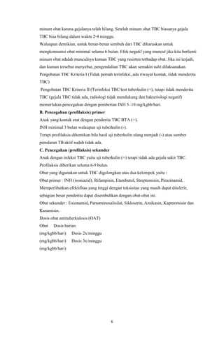 6
minum obat karena gejalanya telah hilang. Setelah minum obat TBC biasanya gejala
TBC bisa hilang dalam waktu 2-4 minggu.
Walaupun demikian, untuk benar-benar sembuh dari TBC diharuskan untuk
mengkonsumsi obat minimal selama 6 bulan. Efek negatif yang muncul jika kita berhenti
minum obat adalah munculnya kuman TBC yang resisten terhadap obat. Jika ini terjadi,
dan kuman tersebut menyebar, pengendalian TBC akan semakin sulit dilaksanakan.
Pengobatan TBC Kriteria I (Tidak pernah terinfeksi, ada riwayat kontak, tidak menderita
TBC)
Pengobatan TBC Kriteria II (Terinfeksi TBC/test tuberkulin (+), tetapi tidak menderita
TBC (gejala TBC tidak ada, radiologi tidak mendukung dan bakteriologi negatif)
memerlukan pencegahan dengan pemberian INH 5–10 mg/kgbb/hari.
B. Pencegahan (profilaksis) primer
Anak yang kontak erat dengan penderita TBC BTA (+).
INH minimal 3 bulan walaupun uji tuberkulin (-).
Terapi profilaksis dihentikan bila hasil uji tuberkulin ulang menjadi (-) atau sumber
penularan TB aktif sudah tidak ada.
C. Pencegahan (profilaksis) sekunder
Anak dengan infeksi TBC yaitu uji tuberkulin (+) tetapi tidak ada gejala sakit TBC.
Profilaksis diberikan selama 6-9 bulan.
Obat yang digunakan untuk TBC digolongkan atas dua kelompok yaitu :
Obat primer : INH (isoniazid), Rifampisin, Etambutol, Streptomisin, Pirazinamid.
Memperlihatkan efektifitas yang tinggi dengan toksisitas yang masih dapat ditolerir,
sebagian besar penderita dapat disembuhkan dengan obat-obat ini.
Obat sekunder : Exionamid, Paraaminosalisilat, Sikloserin, Amikasin, Kapreomisin dan
Kanamisin.
Dosis obat antituberkulosis (OAT)
Obat Dosis harian
(mg/kgbb/hari) Dosis 2x/minggu
(mg/kgbb/hari) Dosis 3x/minggu
(mg/kgbb/hari)
 