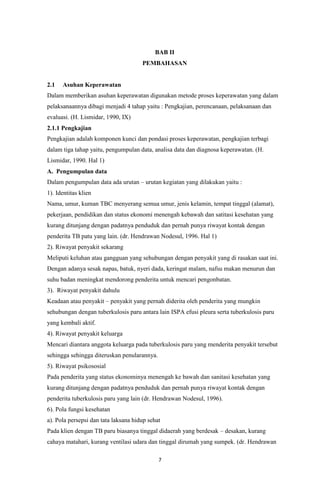 7
BAB II
PEMBAHASAN
2.1 Asuhan Keperawatan
Dalam memberikan asuhan keperawatan digunakan metode proses keperawatan yang dalam
pelaksanaannya dibagi menjadi 4 tahap yaitu : Pengkajian, perencanaan, pelaksanaan dan
evaluasi. (H. Lismidar, 1990, IX)
2.1.1 Pengkajian
Pengkajian adalah komponen kunci dan pondasi proses keperawatan, pengkajian terbagi
dalam tiga tahap yaitu, pengumpulan data, analisa data dan diagnosa keperawatan. (H.
Lismidar, 1990. Hal 1)
A. Pengumpulan data
Dalam pengumpulan data ada urutan – urutan kegiatan yang dilakukan yaitu :
1). Identitas klien
Nama, umur, kuman TBC menyerang semua umur, jenis kelamin, tempat tinggal (alamat),
pekerjaan, pendidikan dan status ekonomi menengah kebawah dan satitasi kesehatan yang
kurang ditunjang dengan padatnya penduduk dan pernah punya riwayat kontak dengan
penderita TB patu yang lain. (dr. Hendrawan Nodesul, 1996. Hal 1)
2). Riwayat penyakit sekarang
Meliputi keluhan atau gangguan yang sehubungan dengan penyakit yang di rasakan saat ini.
Dengan adanya sesak napas, batuk, nyeri dada, keringat malam, nafsu makan menurun dan
suhu badan meningkat mendorong penderita untuk mencari pengonbatan.
3). Riwayat penyakit dahulu
Keadaan atau penyakit – penyakit yang pernah diderita oleh penderita yang mungkin
sehubungan dengan tuberkulosis paru antara lain ISPA efusi pleura serta tuberkulosis paru
yang kembali aktif.
4). Riwayat penyakit keluarga
Mencari diantara anggota keluarga pada tuberkulosis paru yang menderita penyakit tersebut
sehingga sehingga diteruskan penularannya.
5). Riwayat psikososial
Pada penderita yang status ekonominya menengah ke bawah dan sanitasi kesehatan yang
kurang ditunjang dengan padatnya penduduk dan pernah punya riwayat kontak dengan
penderita tuberkulosis paru yang lain (dr. Hendrawan Nodesul, 1996).
6). Pola fungsi kesehatan
a). Pola persepsi dan tata laksana hidup sehat
Pada klien dengan TB paru biasanya tinggal didaerah yang berdesak – desakan, kurang
cahaya matahari, kurang ventilasi udara dan tinggal dirumah yang sumpek. (dr. Hendrawan
 