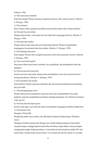 8
Nodesul, 1996)
b). Pola nutrisi dan metabolik
Pada klien dengan TB paru biasanya mengeluh anoreksia, nafsu makan menurun. (Marilyn.
E. Doenges, 1999)
c). Pola eliminasi
Klien TB paru tidak mengalami perubahan atau kesulitan dalam miksi maupun defekasi
d). Pola aktivitas dan latihan
Dengan adanya batuk, sesak napas dan nyeri dada akan menganggu aktivitas. (Marilyn. E.
Doegoes, 1999)
e). Pola tidur dan istirahat
Dengan adanya sesak napas dan nyeri dada pada penderita TB paru mengakibatkan
terganggunya kenyamanan tidur dan istirahat. (Marilyn. E. Doenges, 1999)
f). Pola hubungan dan peran
Klien dengan TB paru akan mengalami perasaan asolasi karena penyakit menular. (Marilyn.
E. Doenges, 1999)
g). Pola sensori dan kognitif
Daya panca indera (penciuman, perabaan, rasa, penglihatan, dan pendengaran) tidak ada
gangguan.
h). Pola persepsi dan konsep diri
Karena nyeri dan sesak napas biasanya akan meningkatkan emosi dan rasa kawatir klien
tentang penyakitnya. (Marilyn. E. Doenges, 1999)
i). Pola reproduksi dan seksual
Pada penderita TB paru pada pola reproduksi dan seksual akan berubah karena kelemahan
dan nyeri dada.
j). Pola penanggulangan stress
Dengan adanya proses pengobatan yang lama maka akan mengakibatkan stress pada
penderita yang bisa mengkibatkan penolakan terhadap pengobatan. (dr. Hendrawan Nodesul,
1996. Hal 23)
k). Pola tata nilai dan kepercayaan
Karena sesak napas, nyeri dada dan batuk menyebabkan terganggunya aktifitas ibadah klien.
7). Pemeriksaan Fisik
Mengukur TB dan BB
Menghitung indeks massa tubuh, yaitu BB (dalam kilogram) dibagi dengan TB (dalam
meter)
Mengukur ketebalan lipatan kulit dilengan atas sebelah belakang (lipatan trisep) ditarik
menjauhi lengan, sehingga lapisan lemak dibawah kulitnya dapat diukur, biasanya dangan
menggunakan jangka lengkung (kaliper). Lemak dibawah kulit banyaknya adalah 50% dari
lemak tubuh. Lipatan lemak normal sekitar 1,25 cm pada laki-laki dan sekitar 2,5 cm pada
 