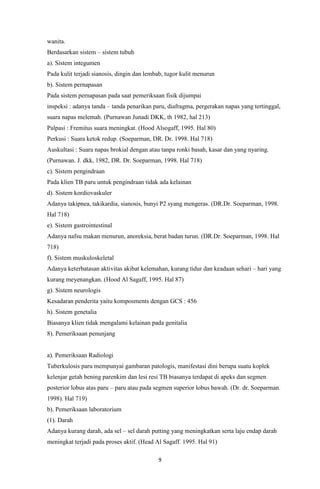 9
wanita.
Berdasarkan sistem – sistem tubuh
a). Sistem integumen
Pada kulit terjadi sianosis, dingin dan lembab, tugor kulit menurun
b). Sistem pernapasan
Pada sistem pernapasan pada saat pemeriksaan fisik dijumpai
inspeksi : adanya tanda – tanda penarikan paru, diafragma, pergerakan napas yang tertinggal,
suara napas melemah. (Purnawan Junadi DKK, th 1982, hal 213)
Palpasi : Fremitus suara meningkat. (Hood Alsogaff, 1995. Hal 80)
Perkusi : Suara ketok redup. (Soeparman, DR. Dr. 1998. Hal 718)
Auskultasi : Suara napas brokial dengan atau tanpa ronki basah, kasar dan yang nyaring.
(Purnawan. J. dkk, 1982, DR. Dr. Soeparman, 1998. Hal 718)
c). Sistem pengindraan
Pada klien TB paru untuk pengindraan tidak ada kelainan
d). Sistem kordiovaskuler
Adanya takipnea, takikardia, sianosis, bunyi P2 syang mengeras. (DR.Dr. Soeparman, 1998.
Hal 718)
e). Sistem gastrointestinal
Adanya nafsu makan menurun, anoreksia, berat badan turun. (DR.Dr. Soeparman, 1998. Hal
718)
f). Sistem muskuloskeletal
Adanya keterbatasan aktivitas akibat kelemahan, kurang tidur dan keadaan sehari – hari yang
kurang meyenangkan. (Hood Al Sagaff, 1995. Hal 87)
g). Sistem neurologis
Kesadaran penderita yaitu komposments dengan GCS : 456
h). Sistem genetalia
Biasanya klien tidak mengalami kelainan pada genitalia
8). Pemeriksaan penunjang
a). Pemeriksaan Radiologi
Tuberkulosis paru mempunyai gambaran patologis, manifestasi dini berupa suatu koplek
kelenjar getah bening parenkim dan lesi resi TB biasanya terdapat di apeks dan segmen
posterior lobus atas paru – paru atau pada segmen superior lobus bawah. (Dr. dr. Soeparman.
1998). Hal 719)
b). Pemeriksaan laboratorium
(1). Darah
Adanya kurang darah, ada sel – sel darah putting yang meningkatkan serta laju endap darah
meningkat terjadi pada proses aktif. (Head Al Sagaff. 1995. Hal 91)
 