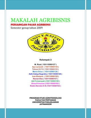 MAKALAH AGRIBISNIS
PERSAINGAN PASAR AGRIBISNIS
Semester genap tahun 2009
Kelompok 3
M. Rizal ( 150110080127 )
Ayu Larasati ( 150110080135 )
Tohom D.P.S ( 150110080153 )
Maria Orisa ( 150110080138 )
Adhi Cahya Nugraha ( 150110080148 )
Ivan Komara ( 150110080150 )
Novian Eka ( 150110080157 )
Adi Firmansyah (150110080158 )
Dhea Primasari (150110080160 )
Raden Bondan E B (150110080162 )
PROGRAM STUDI AGROTEKNOLOGI
FAKULTAS PERTANIAN
UNIVERSITAS PADJADJARAN
JATINANGOR
 