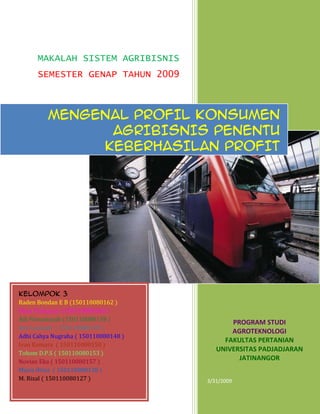 1
MAKALAH SISTEM AGRIBISNIS
SEMESTER GENAP TAHUN 2009
PROGRAM STUDI
AGROTEKNOLOGI
FAKULTAS PERTANIAN
UNIVERSITAS PADJADJARAN
JATINANGOR
3/31/2009
MENGENAL PROFIL KONSUMEN
AGRIBISNIS PENENTU
KEBERHASILAN PROFIT
KELOMPOK 3
Raden Bondan E B (150110080162 )
Dhea Primasari (150110080160 )
Adi Firmansyah (150110080158 )
Ayu Larasati ( 150110080135 )
Adhi Cahya Nugraha ( 150110080148 )
Ivan Komara ( 150110080150 )
Tohom D.P.S ( 150110080153 )
Novian Eka ( 150110080157 )
Maria Orisa ( 150110080138 )
M. Rizal ( 150110080127 )
 