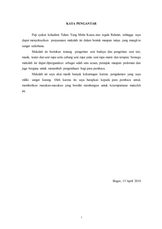 i
KATA PENGANTAR
Puji syukur kehadirat Tuhan Yang Maha Kuasa atas segala Rahmat, sehingga saya
dapat menyelesaikan penyusunan makalah ini dalam bentuk maupun isinya yang mungkin
sangat sederhana.
Makalah ini berisikan tentang pengertian seni budaya dan pengertian seni tari,
musik, teater dan seni rupa serta cabang seni rupa yaitu seni rupa murni dan terapan. Semoga
makalah ini dapat dipergunakan sebagai salah satu acuan, petunjuk maupun pedoman dan
juga berguna untuk menambah pengetahuan bagi para pembaca.
Makalah ini saya akui masih banyak kekurangan karena pengalaman yang saya
miliki sangat kurang. Oleh karena itu saya harapkan kepada para pembaca untuk
memberikan masukan-masukan yang bersifat membangun untuk kesempurnaan makalah
ini.
Bogor, 13 April 2018
 