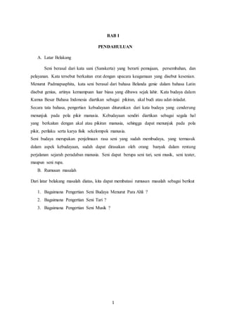 1
BAB I
PENDAHULUAN
A. Latar Belakang
Seni berasal dari kata sani (Sanskerta) yang berarti pemujaan, persembahan, dan
pelayanan. Kata tersebut berkaitan erat dengan upacara keagamaan yang disebut kesenian.
Menurut Padmapusphita, kata seni berasal dari bahasa Belanda genie dalam bahasa Latin
disebut genius, artinya kemampuan luar biasa yang dibawa sejak lahir. Kata budaya dalam
Kamus Besar Bahasa Indonesia diartikan sebagai pikiran, akal budi atau adat-istiadat.
Secara tata bahasa, pengertian kebudayaan diturunkan dari kata budaya yang cenderung
menunjuk pada pola pikir manusia. Kebudayaan sendiri diartikan sebagai segala hal
yang berkaitan dengan akal atau pikiran manusia, sehingga dapat menunjuk pada pola
pikir, perilaku serta karya fisik sekelompok manusia.
Seni budaya merupakan penjelmaan rasa seni yang sudah membudaya, yang termasuk
dalam aspek kebudayaan, sudah dapat dirasakan oleh orang banyak dalam rentang
perjalanan sejarah peradaban manusia. Seni dapat berupa seni tari, seni musik, seni teater,
maupun seni rupa.
B. Rumusan masalah
Dari latar belakang masalah diatas, kita dapat membatasi rumusan masalah sebagai berikut
1. Bagaimana Pengertian Seni Budaya Menurut Para Ahli ?
2. Bagaimana Pengertian Seni Tari ?
3. Bagaimana Pengertian Seni Musik ?
 