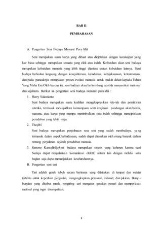 2
BAB II
PEMBAHASAN
A. Pengertian Seni Budaya Menurut Para Ahli
Seni merupakan suatu karya yang dibuat atau diciptakan dengan kecakapan yang
luar biasa sehingga merupakan sesuatu yang elok atau indah. Kebutuhan akan seni budaya
merupakan kebutuhan manusia yang lebih tinggi diantara urutan kebutuhan lainnya. Seni
budaya berkaitan langsung dengan kesejahteraan, keindahan, kebijaksanaan, ketentraman,
dan pada puncaknya merupakan proses evolusi manusia untuk makin dekat kepada Tuhan
Yang Maha Esa.Oleh karena itu, seni budaya akan berkembang apabila masyarakat makmur
dan sejahtera. Berikut ini pengertian seni budaya menurut para ahli :
1. Harry Sulastianto
Seni budaya merupakan suatu keahlian mengekspresikan ide-ide dan pemikiran
estetika, termasuk mewujudkan kemampuan serta imajinasi pandangan akan benda,
suasana, atau karya yang mampu menimbulkan rasa indah sehingga menciptakan
peradaban yang lebih maju
2. Thoyibi
Seni budaya merupakan penjelmaan rasa seni yang sudah membudaya, yang
termasuk dalam aspek kebudayaan, sudah dapat dirasakan oleh orang banyak dalam
rentang perjalanan sejarah peradaban manusia.
3. Sartono KartodirdjoSeni budaya merupakan sistem yang koheren karena seni
budaya dapat menjalankan komunikasi efektif, antara lain dengan melalui satu
bagian saja dapat menunjukkan keseluruhannya.
B. Pengertian seni tari
Tari adalah gerak tubuh secara berirama yang dilakukan di tempat dan waktu
tertentu untuk keperluan pergaulan, mengungkapkan perasaan, maksud, dan pikiran. Bunyi-
bunyian yang disebut musik pengiring tari mengatur gerakan penari dan memperkuat
maksud yang ingin disampaikan.
 