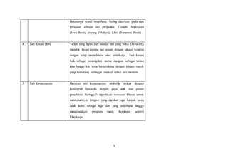 5
Busananya relatif sederhana. Sering ditarikan pada saat
perayaan sebagai tari pergaulan. Contoh: Jaipongan
(Jawa Barat), payung (Melayu), Lilin (Sumatera Barat)
4. Tari Kreasi Baru Tarian yang lepas dari standar tari yang baku. Dirancang
menurut kreasi penata tari sesuai dengan situasi kondisi
dengan tetap memelihara nilai artistiknya. Tari kreasi
baik sebagai penampilan utama maupun sebagai tarian
latar hingga kini terus berkembang dengan iringan musik
yang bervariasi, sehingga muncul istilah tari modern.
5. Tari Kontemporer Gerakan tari kontemporer simbolik terkait dengan
koreografi bercerita dengan gaya unik dan penuh
penafsiran. Seringkali diperlukan wawasan khusus untuk
menikmatinya. iringan yang dipakai juga banyak yang
tidak lazim sebagai lagu dari yang sederhana hingga
menggunakan program musik komputer seperti
Flutyloops
 