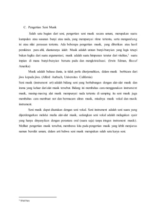 C. Pengertian Seni Musik
Salah satu bagian dari seni, pengertian seni musik secara umum, merupakan suatu
kumpulan atau susunan bunyi atau nada, yang mempunyai ritme tertentu, serta mengandung
isi atau nilai perasaan tertentu. Ada beberapa pengertian musik, yang diberikan atau hasil
pemikiran para ahli, diantaranya ialah: Musik adalah urutan bunyi-bunyian yang logis tetapi
bukan logika dari suatu argumentasi, musik adalah suatu himpunan teratur dari vitalitas,1 suatu
impian di mana bunyi-bunyian bersatu padu dan mengkristalisasi. (Irwin Edman, filusuf
Amerika)
Musik adalah bahasa dunia, ia tidak perlu diterjemahkan, dalam musik berbicara dari
jiwa kepada jiwa. (Alferd Aurbach, Universitas California)
Seni musik (instrument art) adalah bidang seni yang berhubungan dengan alat-alat musik dan
irama yang keluar dari alat musik tersebut. Bidang ini membahas cara menggunakan instrument
musik, masing-masing alat musik mempunyai nada tertentu di samping itu seni musik juga
membahas cara membuat not dan bermacam aliran musik, misalnya musik vokal dan musik
instrument.
Seni musik dapat disatukan dengan seni vokal. Seni instrument adalah seni suara yang
diperdengarkan melalui media alat-alat musik, sedangkan seni vokal adalah melagukan syair
yang hanya dinyanyikan dengan perantara oral (suara saja) tanpa iringan instrument musik).
Melihat pengertian musik tersebut, membawa kita pada pengertian musik yang lebih menjurus
namun bersifat umum, dalam arti bahwa seni musik merupakan salah satu karya seni.
1 Vitalitas
 
