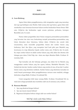 Ushul Fiqh : Sumber-sumber Hukum (Istihsan)
1
BAB I
PENDAHULUAN
A. Latar Belakang
Agama Islam dalam pengaplikasiannya, telah mengajarkan segala yang mencakup
dari segi-segi kehidupan umat Muslim. Salah satunya dari segi hukum, agama Islam telah
memberikan suatu ketentuan-ketentuan hukum tersebut berdasarkan firman-firman Allah
yaitu Al-Qur’an dan berdasarkan segala sesuatu perkataan, perbuatan, ketetapan
Rasulullah yaitu As-sunah.
Namun dalam pengambilan dasar hukum mengenai permasalahan-permasalahan
yang bervariasi dan akan terus berkembang menjadi permasalahan-permasalahan yang
belum ditemukan dasar hukumnya, bahkan dalam Al-Qur’an dan sunnah tidak
tercantumkan, maka muncullah pengambilan hukum dari sumber hukum yang
berikutnya, Ijma’ dan Qiyas, yang merupakan hasil buah pikir para Mujtahid yang
kesemuanya itu tetap didasarkan kepada sumber utama yaitu Al-Qur’an dan As-sunah.
Ke empat sumber hukum ini adalah sumber hukum yang valid, diakui dan diterima oleh
kalangan para ulama Ushul Fiqh, dan dunia atau dapat dikatakan Dalilu Al-ahkam Al-
muttafaq ‘alaih.
Tapi kemudian ada dari beberapa golongan, atau dalam hal ini Mazhab yang
menggunakan sumber hukum yang lain seperti, Istihsan, Mashalihul Mursalah, ‘Urf,
Istishab dan lain-lain. Sumber-sumber hukum yang tersebut di atas, di luar dari 4 sumber
hukum utama yang disebutkan terdahulu. Sumber hukum yang disebutkan kemudian ini
masih banyak pertentangan dalam pengaplikasiannya menurut antar madzhab, sehingga
disebutkan sebagai Dalilu Al-ahkam Al-mukhtalaf fiih.
Untuk mengetahui lebih lanjut tentang Dalilu Al-ahkam Al-mukhtalaf fiih ini,
maka kami sebagai pemakalah akan membahas salah satu di antaranya yaitu, Istihsan.
B. Rumusan Masalah
1. Apa yang dimaksud dengan Istihsan?
2. Apa saja macam-macam Istihsan?
3. Bagaimana kehujjahan Istihsan sebagai salah satu sumber hukum?
 