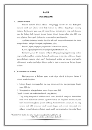 Ushul Fiqh : Sumber-sumber Hukum (Istihsan)
2
BAB II
PEMBAHASAN
1. Definisi Istihsan
Istihsan menurut bahasa adalah : menganggap sesuatu itu baik. Sedangkan
menurut istilah dari Ulama Ushul Fiqh Istihsan itu adalah : berpalingnya seorang
Mujtahid dari tuntutan qiyas yang jali (nyata) kepada tuntutan qiyas yang khafiy (samar),
atau dari hukum kulli (umum) kepada hukum istisnaiy (pengecualian) ada dalil yang
meneyebabkan dia mencela akalnya dan memenangkan perpalingan ini.
Apabila terjadi suatu kejadian dan tidak ada nash mengenai hukumnya, dan untuk
menganalisisnya terdapat dua aspek yang berbeda, yaitu;
Pertama, aspek yang nyata yang menurut suatu hukum tertentu,
Kedua, aspek yang tersembunyi yang menghendaki hukum lain.
Selanjutnya, pada diri mujtahid terdapat dalil yang mengunggulkan segi analisis
yang tersembunyi, lalu ia berpaling dari aspek analisis yang nyata, maka ini disebut dengan
nama : Istihsan, menurut istilah syara’. Demikian pula apabila ada hukum yang bersifat
kulli (umum) tersebut dan hukum lainnya, maka ini juga menurut syara’ disebut dengan
Istihsan.1
2. Macam-macam Istihsan
Dari pengertian al Istihsan secara syara’, dapat ditarik kesimpulan bahwa al
Istihsan itu ada dua yaitu:
1. Istihsan dengan mengunggulkan kias yang tersembunyi atas kias yang nyata dengan
suatu dalil, dan
2. Mengecualikan sebagian hukum umum dengan suatu dalil.
Contoh – contoh macam Istihsan bentuk yang pertama:
1. Yang sering mengunakan istihsan adalah ulama’ hanafiyah mengenai mewakafkan
tanah sawah maka secara otomatis juga mewakafkan hak pengairan, minum dan jalan
tanpa harus menerangkanya ( secara Istihsan). Adapun menurut kiasnya, hal–hal yang
tersebut tadi tidak termasuk wakaf kecuali dengan nash, seperti halnya jual beli.
Adapun bentuk Istihsanya , Tujuan wakaf adalah orang yang diberi hak wakaf dapat
1
Abdul Wahhab Khallaf, Ilmu Ushul Fiqh, Semarang: Dina Utama, 1947, hal. 110
 