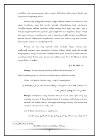Ushul Fiqh : Sumber-sumber Hukum (Istihsan)
5
mashlahat, yang menuntut pengecualian kasuistis dari hukum kulli (umum), dan ini juga
yang disebut dengan segi istihsan.
Mereka yang menggunakan hujjah berupa istihsan, mereka ini kebanyakan dari
ulama Hanafiyyah, maka dalil mereka terhadap kehujjahannya, ialah: bahwasanya
beristidlal dengan istihsan merupakan istidlal dengan dasar qiyas yang nyata, atau ia
merupakan pentarjihan suatu qiyas atas qiyas yang kontradiksi dengannya, dengan adanya
dalil yang menuntut pentarjihan ini, atau ia merupakan istidlal dengan kemashlahatan
mursalah (umum) berdasarkan pengecualian kasuistis dari hukum yang kulli (umum).
Semuanya ini merupakan istidlal yang shahih.4
Namun, ada pula yang menolak untuk beristidlal dengan istihsan, yaitu
sekelompok mujtahid yang mengingkari terhadap istihsan sebagi hujjah dan mereka
menganggapnya sebagai beristinbath terhadap hukum syara’ berdasarkan hawa nafsu dan
seenaknya sendiri. Tokoh utama kelompok ini adalah Imam As-Syafi’i. Menurut sebuah
riwayat, bahwa ia berkata:
‫شرع‬ ‫فقد‬ ‫استحسن‬ ‫من‬
Artinya: “Barang siapa yang beristihsan, maka ia telah membuat syari’at”.
Maksudnya orang tersebut telah memulai hukum syara’ dari dirinya sendiri.
Dalam kitab Risalah Ushuliyyahnya, As-Syafi’i menetapakan:
‫الك‬ ‫انها‬ ‫استحسن‬ ‫جهة‬ ‫الي‬ ‫اصالة‬ ‫في‬ ‫اتجه‬ ‫من‬ ‫مثل‬ ‫حكما‬ ‫استحسن‬ ‫من‬ ‫مثل‬‫من‬ ‫دليل‬ ‫له‬ ‫يقوم‬ ‫ان‬ ‫غير‬ ‫من‬ ‫عبة‬
‫الكعبة‬ ‫الي‬ ‫االتجاه‬ ‫لتعيين‬ ‫الشارع‬ ‫اقامها‬ ‫التي‬ ‫االدلة‬
Artinya: “Perumpamaan orang beristihsan terhadap hukum adalah seperti orang yang
menghadap suatu arah di dalam shalatnya dimana ia beranggapan baik bahwa arah tersebut
adalah Ka’bah, namun tidak ada dalil baginya dari berbagai dalil yang telah dikemukakan
oleh Syari’ untuk menentukan arah Ka’bah”.
Dan di dalam kitab tersebut ia juga berkata:
‫اال‬ ‫جاز‬ ‫ولو‬ .‫تلذذ‬ ‫االستحسان‬‫خ‬,‫العلم‬ ‫اهل‬ ‫خير‬ ‫من‬ ‫العقول‬ ‫الهل‬ ‫ذلك‬ ‫جاز‬ ‫الدين‬ ‫في‬ ‫باالستحسان‬ ‫ذ‬
4
Loc.Cit, Abdul Wahhab Khallaf.
 