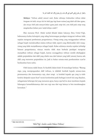 Ushul Fiqh : Sumber-sumber Hukum (Istihsan)
6
‫لنفسه‬ ‫احد‬ ‫كل‬ ‫يخرج‬ ‫وان‬ ‫باب‬ ‫كل‬ ‫في‬ ‫الدين‬ ‫في‬ ‫يشرع‬ ‫ان‬ ‫ولجاز‬‫شرعا‬
Artinya: “Istihsan adalah mencari enak. Kalau sekiranya berdasarkan istihsan dalam
beragama itu boleh, niscaya hal itu boleh juga bagi kaum rasional yang tidak ahli ilmu agama,
dan niscaya boleh pula mensyari’atkan agama pada setiap bab, serta boleh pula setiap orang
mengeluarkan hukum syara’ untuk dirinya sendiri”.
Dan menurut Prof. Abdul wahab Khalaf dalam bukunya Ilmu Ushul Fiqh,
bahwasanya kedua kelompok yang saling bertentangan pendapat mengenai istihsan tidak
sepakat mengenai pembatasan pengertiannya. Orang-orang yang menggunakan istihsan
sebagai hujjah memaksudkan makna istihsan tidak seperti yang dikehendaki oleh orang-
orang yang tidak menjadikannya sebagai hujjah. Kalau sekiranya mereka sepakat terhadap
batasan pengertiannya, niscaya mereka tidak akan berbeda pendapat mengenai
menjadikan istihsan sebagai hujjah, karena sesungguhnya istihsan setelah ditahqiqkan
adalah perpindahan dari dalil yang zhahir atau dari hukum yang kulli (umum) karena ada
dalil yang menuntut perpindahan ini. Jadi ia bukan semata-mata pembentukan syari’at
berdasarkan hawa nafsu.
Oleh karena inilah Imam As-Syathibi dalam kitab Al-muwafaqat berkata: “Barang
siapa yang mempergunakan dalil istihsan, ia tidaklah kembali kepada semata-mata
perasaaannya dan kemauannya saja, akan tetapi ia kembali kepada apa yang ia telah
ketahui daripada tujuan Syari’ secara keseluruhan pada berbagai contoh hal yang diajukan,
sebagaimana beberapa hal yang menuntut qiyas, hanya saja hal itu akan membawa kepada
hilanngnya kemashlahatannya dari satu segi atau dari segi lainnya ia bisa mendatangkan
kerusakan. 5
5
Ibid, hal.114-115.
 