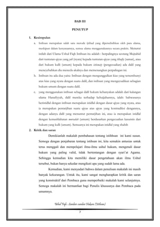 Ushul Fiqh : Sumber-sumber Hukum (Istihsan)
7
BAB III
PENUTUP
1. Kesimpulan
a. Istihsan merupakan salah satu metode ijtihad yang diperselisihkan oleh para ulama,
meskipun dalam kenyataannya, semua ulama menggunakannya secara praktis. Menurut
istilah dari Ulama Ushul Fiqh Istihsan itu adalah : berpalingnya seorang Mujtahid
dari tuntutan qiyas yang jali (nyata) kepada tuntutan qiyas yang khafiy (samar), atau
dari hukum kulli (umum) kepada hukum istisnaiy (pengecualian) ada dalil yang
meneyebabkan dia mencela akalnya dan memenangkan perpalingan ini.
b. Istihsan itu ada dua yaitu: Istihsan dengan mengunggulkan kias yang tersembunyi
atas kias yang nyata dengan suatu dalil, dan istihsan yang mengecualikan sebagian
hukum umum dengan suatu dalil.
c. yang menggunakan istihsan sebagai dalil hukum kebanyakan adalah dari kalangan
ulama Hanafiyyah, dalil mereka terhadap kehujjahannya, ialah: bahwasanya
beristidlal dengan istihsan merupakan istidlal dengan dasar qiyas yang nyata, atau
ia merupakan pentarjihan suatu qiyas atas qiyas yang kontradiksi dengannya,
dengan adanya dalil yang menuntut pentarjihan ini, atau ia merupakan istidlal
dengan kemashlahatan mursalah (umum) berdasarkan pengecualian kasuistis dari
hukum yang kulli (umum). Semuanya ini merupakan istidlal yang shahih
2. Kritik dan saran
Demikianlah makalah pembahasan tentang istihhsan ini kami susun.
Semoga dengan penjabaran tentang istihsan ini, kita semakin antusias untuk
terus menggali dan mempelajari ilmu-ilmu ushul hukum, mengenali dasar
hukum yang paling valid, tidak bertentangan dengan syari’at Agama.
Sehingga kemudian kita memiliki dasar pengetahuan akan ilmu Ushul
tersebut, bukan hanya sekedar mengikuti apa yang sudah lama ada.
Kemudian, kami menyadari bahwa dalam penulisan makalah ini masih
banyak kekurangan. Untuk itu, kami sangat mengharapkan kritik dan saran
yang konstruktif dari Pembaca guna memperbaiki makalah kami selanjutnya.
Semoga makalah ini bermanfaat bagi Penulis khususnya dan Pembaca pada
umumnya.
 