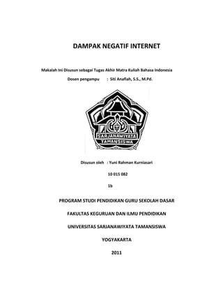 DAMPAK NEGATIF INTERNET<br />Makalah Ini Disusun sebagai Tugas Akhir Matra Kuliah Bahasa Indonesia<br />Dosen pengampu :  Siti Anafiah, S.S., M.Pd.<br />Disusun oleh: Yuni Rahman Kurniasari<br /> 10 015 082<br /> 1b<br />PROGRAM STUDI PENDIDIKAN GURU SEKOLAH DASAR<br />FAKULTAS KEGURUAN DAN ILMU PENDIDIKAN<br />UNIVERSITAS SARJANAWIYATA TAMANSISWA<br />YOGYAKARTA<br />2011<br />BAB I<br />PENDAHULUAN<br />,[object Object],Internet ialah jaringan global antar komputer untuk berkomunikasi dari satu lokasi ke lokasi lainnya di belahan dunia (seperti sekolah, universitas, institusi riset, museum, bank, perusahaan bisnis, perorangan, stasiun TV ataupun radio). Internet berfungsi sebagai aspek komunikasi, penyedia informasi, dan fasilitas untuk promosi. Internet dapat menghubungkan kita dengan berbagai pihak di berbagai lokasi di seluruh dunia.. Misalnya kita bisa kirim data atau surat dengan berbagai pihak diseluruh dunia dengan menggunakan fasilitas Electronic mail (E-mail). Selain fasilitas electronic <br />mail internet juga menyediakan fasilitas untuk ngobrol yang dalam internet <br />disebu chatting. Kemampuan internet lainnya adalah Usenet, yaitu forum yang disediakan bagi pengguna internet untuk berbagi informasi dan pemikiran mengenai suatu topik melalui bulettin elektronik. Dengan menggunakan forum ini, pengguna dapat mengirim pesan mengenai topik bersangkutan dan menerima tanggapan dari pihak lain. Internet terhubung dengan ratusan katalog perpustakaan, sehingga penggunaannya dapat meneliti ribuan data base yang terbuka untuk umum melalui jaringan tersebut yang disediakan oleh perusahaan, pemerintah ataupun niralaba. Pengguna internet dapat mempergunakan informasi ini untuk berbagai keperluan. Beberapa metode atau alat untuk mengakses komputer dan mencari file yang dapat diterapkan melalui internet adalah gopher, archie, dan wide area information.<br />Dalam dunia bisnis internet digunakan sebagai alat penghubung yang praktis untuk komunikasi antara perusahaan dengan pelanggan, tanpa harus memikirkan waktu dan lokasi. Sekarang ini banyak situs-situs yang melakukan penjualan barang dan jasa lewat internet, dan tentunya kita kalau ingin membeli harus memakai kartu kredit, jadi transaksi itu terjadi lewat internet. <br />Internet, kata yang tidak asing di telinga setiap orang, terutama para remaja yang senantiasa bergaul dengan mewahnya dunia yang berteknologi, mewah, dan praktis. Ketergantungan pada internet mulai merambah kota-kota besar di Indonesia. Sayangnya tidak semuanya berdampak positif, bahkan sejauh ini pengguna internet lebih dominan melakukan kegiatan-kegiatan negatif. <br />,[object Object],Dari latar belakang masalah di atas dapat dirumuskan masalah sebagai berikut.<br />Bagaimana pengaruh internet bagi perkembangan remaja? <br />Mengapa remaja lebih banyak beresiko terkena dampak negatif internet?<br />,[object Object],Tujuan penulisan makalah ini adalah sebagai berikut.<br />Untuk mengetahui pengaruh internet bagi perkembangan remaja. <br />Untuk mengetahuai bahwa remaja lebih banyak beresiko terkena dampak negatif internet.<br />BAB II<br />PEMBAHASAN<br />Aneka macam materi yang berpengaruh negatif pun bertebaran di internet. Misalnya: pornografi, kebencian, rasisme, kejahatan, kekerasan, dan sejenisnya. Berita yang bersifat pelecehan seperti pedofolia, dan pelecehan seksual pun mudah diakses oleh siapa pun. Barang-barang seperti viagra, alkhol, narkoba banyak ditawarkan melalui internet. Bahkan, melalui internet orang juga melakukan penipuan dan pencurian. <br />Internet, kata yang tidak asing di telinga setiap orang, terutama para remaja yang senantiasa bergaul dengan mewahnya dunia yang berteknologi, mewah, dan praktis. Internet bisa didapatkan dimanapun kita berada. Dengan bermodalkan telepon selular yang memiliki koneksi internet, internet dapat diakses dengan mudahnya melalui telepon selular dimanapun kita berada. Atau jika tidak, di setiap sudut kota pasti terdapat sebuah warung yang menjual jasa internet atau yang biasa disebut dengan “warnet”. Dengan adanya internet, akses atau jalan terhadap penyampaian informasi-informasi yang ada didunia ini dapat diambil dengan mudahnya seraya membalikkan tangan atau mengejapkan mata, banyak ilmu pengetahuan yang begitu melimpah disana. Informasi mengenai apapun dapat kita temukan di jagat internet ini. Para remaja tidak luput dengan yang namanya informasi dan ilmu pengetahuan. Internet ini adalah media yang paling efektif dan mudah untuk didapatkan dan diakses oleh siapa saja dimanapun. Walaupun tak dapat dipungkiri bahwa karena adanya kebebasan ini dapat terjadi pula penyalahgunaan fasilitas internet sebagai sarana untuk kriminalitas atau asusila. <br />Para pelajar yang baru mengenal internet biasanya menggunakan fasilitas ini untuk mencari hal yang aneh-aneh. Seperti gambar-gambar yang tidak senonoh, atau video-video aneh yang bersifat “asusila” lainnya yang dapat mempengaruhi jiwa dan kepribadian dari siswa itu sendiri, sehingga siswa terpengaruh dan mengganggu konsentrasinya terhadap proses pembelajaran disekolah. Namun demikian tidak semua siswa melakukan hal yang demikian, hanya segelintir pelajar yang usil saja yang dapat melakukannya karena kurang memiliki rasa tanggungjawab terhadap diri pribadi dan sekitarnya. Namun pada umumnya internet digunakan oleh setiap pelajar untuk mencari atau mendapatkan informasi. <br />  Hal ini dapat menjadi sebuah motivator terhadap pelajar untuk terus berkembang dan juga dapat berfungsi sebagai penghancur (generasi muda). Remaja adalah makhluk yang rentan terhadap perubahan disekitarnya. Dia akan mengikuti hal yang paling dominan yang berada didekatnya. Jadi kemungkinan terjadinya perubahan yang drastis dalam masa-masa remaja akan mendorong kearah mana remaja itu akan berjalan, ke arah positif atau negatif.<br />Remaja yang kesehariannya bergaul dengan internet akan lebih tanggap terhadap perubahan informasi disekitarnya karena ia terbiasa dan lebih mengetahui tentang informasi-informasi tersebut sehingga dia lebih dari pada yang lainnya. Tetapi selain itu, remaja yang memiliki kecenderungan pada hal yang negatif justru sebaliknya, dia akan nampak pasif karena hanya diperbudak oleh kemudahan dan kayaan informasi dari internet tersebut. <br />Menurut Supriadi dan Fauziah (2010), dampak negatife internet terdiri dari berikut ini.<br />Pornografi<br />Internet identik dengan pornografi. Dengan kemampuan penyampaian informasi yang dimiliki internet, pornografipun merajalela. Untuk mengatasi hal ini, para produsen browser melengkapi program mereka dengan kemampuan untuk memilih jenis homepage yang dapat diakses. Hanya orang-orang tertentu yang bisa mengakses situs-situs yang mengandung pornografi.<br />Violence and Gore<br />Kekejaman dan kesadisan juga banyak ditampilkan di internet. Hal ini karena isi bisnis dan isi Internet tidak terbatas. Para pemilik situs menggunakan segala macam cara agar dapat menjual situs mereka. Salah satunya dengan menampilkan hal-hal yang bersifat kekerasan.<br />Penipuan<br />Internet pun tidak luput dari serangan penipuan. Cara yang terbaik adalah tidak mengindahkan hal ini atau mengkonfirmasi informasi yang kamu dapatkan pada penyedia informasi tersebut.<br />Carding<br />Di Internet istilah ini cukup banyak digunakan untuk suatu aktivitas yang berhubungan dengan kartu kredit. Misalnya transaksi e-commerce yang pembayarannya dilakukan dengan menggunakan kartu kredit.<br />Karena sifatnya yang real time (langsung), cara belanja dengan menggunakan kartu kredit adalah cara yang paling banyak digunakan di Internet. Para penjahat Internet pun paling banyak melakukan kejahatan dalam bidang ini. Dengan sifat yang terbuka, para penjahat mampu mendeteksi adanya transaksi (yang menggunakan kartu kredit) online dan mencatat kode kartu yang digunakan. Untuk selanjutnya mereka menggunakan data yang mereka dapatkan untuk kepentingan kejahatan mereka.<br />Mengurangi sifat sosial<br />Mengurangi sifat social manusia karena cenderung lebih suka berhubungan lewat Internet daripada bertemu secara langsung (face to face).<br />Kecanduan <br />Bisa membuat seseorang kecanduan, terutama yang menyangkut pornografi dan dapat menghabiskan uang karena hanya untuk melayani kecanduan tersebut.<br />Kecanduan pada dunia cyber terbagi dalam lima kategori, yaitu1. Cybersexual addiction<br />yaitu obsesi untuk melihat, men-download dan memperdagangkan pornografi. Chat rooms yang berisi fantasi dan role playing untuk dewasa juga termasuk dalam kategori ini.2. Cyber-relational addictionadalah keterlibatan yang berlebihan pada hubungan yang terjalin melalui internet (seperti melalui chat room dan virtual affairs) sampai kehilangan kontak dengan hubungan-hubungan yang ada dalam dunia nyata.3. Net gamingyaitu sejenis kecanduan karena judi, bermain game, berbelanja dan kegiatan jual beli saham melalui internet yang mengganggu pekerjaan dan atau mengakibatkan terjadinya utang.4. Information overloadKarena menemukan informasi yang tidak habis-habisnya yang tersedia di internet, sejumlah orang rela menghabiskan waktu berjam-jam untuk mengumpulkan dan mengorganisir berbagai informasi yang ada.5. Computer addictionRiset menemukan bahwa beberapa organisasi mengalami dampak negatif sebagai akibat dari kecanduan akan games off-line yang memang rata-rata banyak di-install dalam komputer. <br />BAB II<br />PENUTUP<br />,[object Object],Aneka macam materi yang berpengaruh negatif pun bertebaran di internet. Misalnya: pornografi, kebencian, rasisme, kejahatan, kekerasan, dan sejenisnya. Berita yang bersifat pelecehan seperti pedofolia, dan pelecehan seksual pun mudah diakses oleh siapa pun. Barang-barang seperti viagra, alkhol, narkoba banyak ditawarkan melalui internet. Bahkan, melalui internet orang juga melakukan penipuan dan pencurian. <br />Remaja adalah makhluk yang rentan terhadap perubahan disekitarnya, dia akan mengikuti hal yang paling dominan yang berada didekatnya jadi kemungkinan terjadinya perubahan yang drastis dalam masa-masa remaja akan mendorong kearah mana remaja itu akan berjalan, kearah positif atau negative tergantung dari mana di memulai. <br />,[object Object],Sebaiknya para remaja dapat memanfaatkan media internet secara maksimal dalam peningkatan kualitas diri sekaligus peningkatan sumber daya manusia seutuhnya sebagai generasi penerus bangsa. Sebaliknya jangan sekali-kali menyalahgunakan penggunaan internet yang dapat merusak moral remaja sehingga kita dapat meneruskan cita-cita proklamasi bangsa Indonesia yang telah dikumandangkan pertama kali oleh Soekarno-Hatta atas nama bangsa Indonesia.<br />DAFTAR PUSTAKA<br />Anonim(2008:01)www.isrona.wordpress.com/2008/01/29/dampak-negatif-penggunaan- teknologi-informasi-dan-kom.diakses tanggal 19.<br />Anonim(2009:01)www.enformasi.com/2009/01/dampak-negatif-internet.diakses tanggal 19.<br />Anonim(2010:01)www.ipoetmedia.blogspot.com/2010/07/dampak-negatif-internet.diakses tanggal 19.<br />Anonim(2010:01)www.warungbebas.com/2010/09/dampak-negatif-internet.diakses tanggal 19.<br />Anonim.www.my.opera.com/kumpulan_info/blog/dampak-negatif-internet-untuk-anak.diakses tanggal 19.<br />Supriyanto, dan Fauziah.2010.Teknologi Informasi dan  Komunikasi.Yogyakarta:Yudistira.<br />